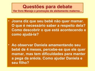 Questões para debate
  Ver livro Manejo e promoção do aleitamento materno...


• Joana diz que seu bebê não quer mamar.
  O que é necessário saber a respeito dela?
  Como descobrir o que está acontecendo e
  como ajudá-la?

• Ao observar Daniela amamentando seu
  bebê de 4 meses, percebe-se que ele quer
  mamar, mas tem dificuldades para manter
  a pega da aréola. Como ajudar Daniela e
  seu filho?
 