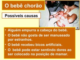 O bebê chorão
Possíveis causas

                                        2
• Alguém empurra a cabeça do bebê.
• O bebê não gosta de ser manuseado
  por estranhos.
• O bebê recebeu bicos artificiais.
• O bebê pode estar sentindo dores ao
  ser colocado na posição de mamar.
 