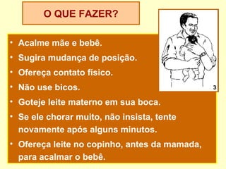 O QUE FAZER?

• Acalme mãe e bebê.
• Sugira mudança de posição.
• Ofereça contato físico.
• Não use bicos.                               3

• Goteje leite materno em sua boca.
• Se ele chorar muito, não insista, tente
  novamente após alguns minutos.
• Ofereça leite no copinho, antes da mamada,
  para acalmar o bebê.
 