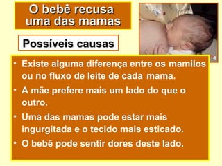 O bebê recusa
  uma das mamas
  Possíveis causas
                                             4
• Existe alguma diferença entre os mamilos
  ou no fluxo de leite de cada mama.
• A mãe prefere mais um lado do que o
  outro.
• Uma das mamas pode estar mais
  ingurgitada e o tecido mais esticado.
• O bebê pode sentir dores deste lado.
 