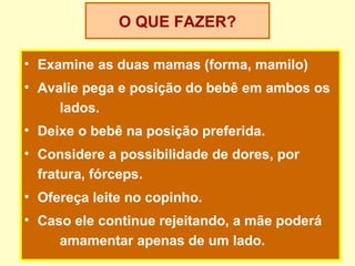O QUE FAZER?

• Examine as duas mamas (forma, mamilo)
• Avalie pega e posição do bebê em ambos os
     lados.
• Deixe o bebê na posição preferida.
• Considere a possibilidade de dores, por
  fratura, fórceps.
• Ofereça leite no copinho.
• Caso ele continue rejeitando, a mãe poderá
     amamentar apenas de um lado.
 