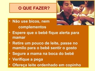 O QUE FAZER?


• Não use bicos, nem                    6

     complementos
• Espere que o bebê fique alerta para
  mamar
• Retire um pouco de leite, passe no
  mamilo para o bebê sentir o gosto
• Segure a mama na boca do bebê
• Verifique a pega
• Ofereça leite ordenhado em copinho
 