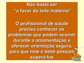 Não basta ser “ a favor do leite materno” O profissional de saúde precisa conhecer os problemas que podem ocorrer durante a amamentação e oferecer orientação segura, para que mãe e bebê possam superá-los 