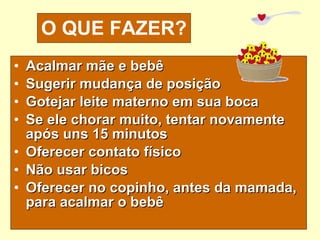 O QUE FAZER? Acalmar mãe e bebê Sugerir mudança de posição Gotejar leite materno em sua boca Se ele chorar muito, tentar novamente após uns 15 minutos Oferecer contato físico Não usar bicos Oferecer no copinho, antes da mamada, para acalmar o bebê 