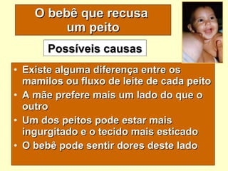 O bebê que recusa  um peito Existe alguma diferença entre os mamilos ou fluxo de leite de cada peito A mãe prefere mais um lado do que o outro Um dos peitos pode estar mais ingurgitado e o tecido mais esticado O bebê pode sentir dores deste lado Possíveis causas 