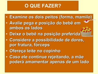 Examine os dois peitos (forma, mamilo) Avalie pega e posição do bebê em ambos os lados  Deixe o bebê na posição preferida Considere a possibilidade de dores, por fratura, fórceps Ofereça leite no copinho Caso ele continue rejeitando, a mãe poderá amamentar apenas de um lado O QUE FAZER? 