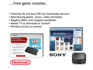 ...from game consoles. Nintendo DS and Sony PSP are multimedia devices. Reproducing games, music, video and books. Roughly 200m units shipped worldwide. Mobile TV as download or stream?  Wireless access to content. 