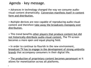Agenda – key message. Advances in technology changed the way we consume audio-visual content dramatically.  Conversion manifests itself in content form and distribution. Multiple devices are now capable of reproducing audio-visual content and therefore  take away the broadcasts monopoly over distribution. This trend benefits  other players that produce content but did not historically distribute audio-visual content.  The TV-screen becomes a more open and equal playing field. In order to continue to flourish in the new environment,  broadcast TV has to engage in the development of strong umbrella brands  that accompany consumers in their digital life. The production of proprietary content becomes paramount  as it allows for  monetization  across all platforms. 