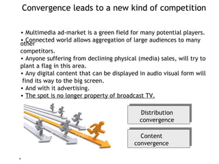 Convergence leads to a new kind of competition Multimedia ad-market is a green field for many potential players. Connected world allows aggregation of large audiences to many other competitors. Anyone suffering from declining physical ( media ) sales, will try to  plant a flag in this area. Any digital content that can be displayed in audio visual form will  f ind its way to the big screen.  And with it advertising.  The spot is no longer property of broadcast TV. Content convergence Distribution convergence 