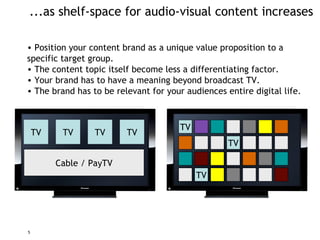 ...as shelf-space for audio-visual content increases Position your  content  brand as a unique value proposition to  a  specific  target group. The content topic itself become less a differentiating factor. Your brand has to have a meaning beyond broadcast TV. The brand has to be relevant for your audiences entire digital life. TV TV TV TV Cable / PayTV TV TV TV 