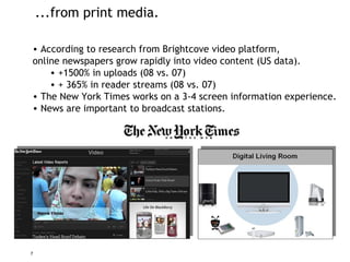 ...from print media. According to research from Brightcove video platform, online newspapers grow rapidly into video content (US data). +1500% in uploads (08 vs. 07) + 365% in reader streams (08 vs. 07) The New York Times works on a 3-4 screen information experience. News are important to broadcast stations. 