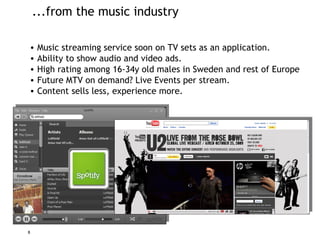...from the music industry Music streaming service soon on TV sets as an application. Ability to show audio and video ads. High rating among 16-34y old males in Sweden and rest of Europe Future MTV on demand? Live Events per stream. Content sells less, experience more. 