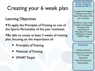 By the end of this
                                                    lesson students

 Creating your 6 week plan
                                                   should be able to:

                                                  To apply the Principles of
                                                   Training to one of the
                                                  Sports Personality of the
Learning Objectives                                    year nominees

                                                  Be able to create at least
•To apply the Principles of Training to one of    3 weeks of training plan,
                                                      focusing on the
the Sports Personality of the year nominees            importance of:
                                                   •Principles of Training

•Be able to create at least 3 weeks of training     •Methods of Training
                                                      •SMART Target
plan, focusing on the importance of:

    •   Principles of Training                          Keywords:


    •   Methods of Training
                                                    Individual Needs
                                                  Progressive Overload
                                                      FITT Principle
    •   SMART Target                                    Specificity
                                                   Rest and Recovery
                                                      Reversibility
 