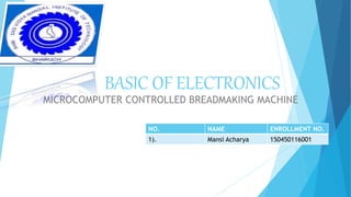 BASIC OF ELECTRONICS
MICROCOMPUTER CONTROLLED BREADMAKING MACHINE
NO. NAME ENROLLMENT NO.
1). Mansi Acharya 150450116001
 