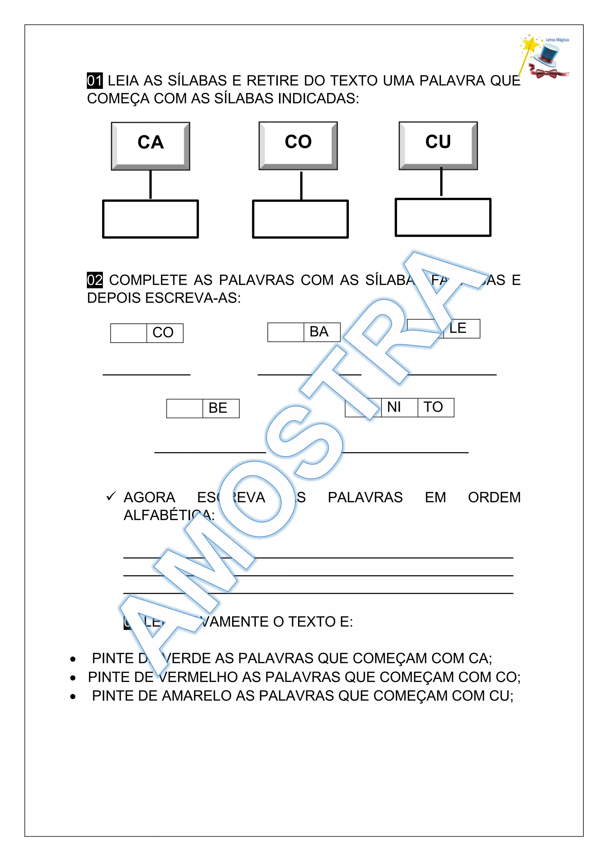 01 LEIA AS SÍLABAS E RETIRE DO TEXTO UMA PALAVRA QUE
COMEÇA COM AS SÍLABAS INDICADAS:
02 COMPLETE AS PALAVRAS COM AS SÍLABAS FALTOSAS E
DEPOIS ESCREVA-AS:
___________ _____________ ____________
______________ _________________
AGORA ESCREVA AS PALAVRAS EM ORDEM
ALFABÉTICA:
_________________________________________________
_________________________________________________
_________________________________________________
03 LEIA NOVAMENTE O TEXTO E:
PINTE DE VERDE AS PALAVRAS QUE COMEÇAM COM CA;
PINTE DE VERMELHO AS PALAVRAS QUE COMEÇAM COM CO;
PINTE DE AMARELO AS PALAVRAS QUE COMEÇAM COM CU;
CO BA LE
BE NI TO
CA CO CU