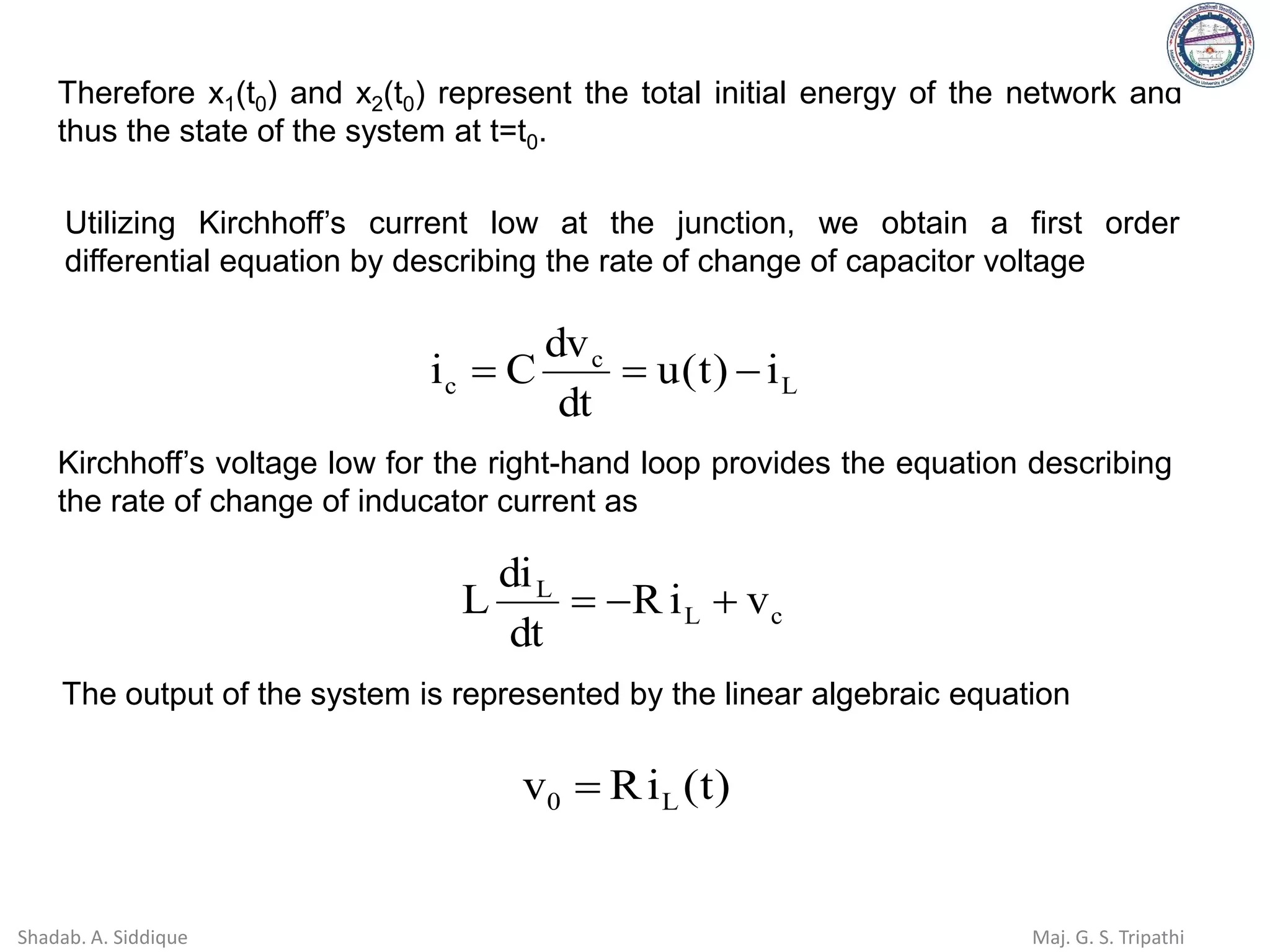 Therefore x1(t0) and x2(t0) represent the total initial energy of the network and
thus the state of the system at t=t0.
Utilizing Kirchhoff’s current low at the junction, we obtain a first order
differential equation by describing the rate of change of capacitor voltage
L
c
c i
)
t
(
u
dt
dv
C
i −
=
=
Kirchhoff’s voltage low for the right-hand loop provides the equation describing
the rate of change of inducator current as
c
L
L
v
i
R
dt
di
L +
−
=
The output of the system is represented by the linear algebraic equation
)
t
(
i
R
v L
0 =
Shadab. A. Siddique Maj. G. S. Tripathi
 