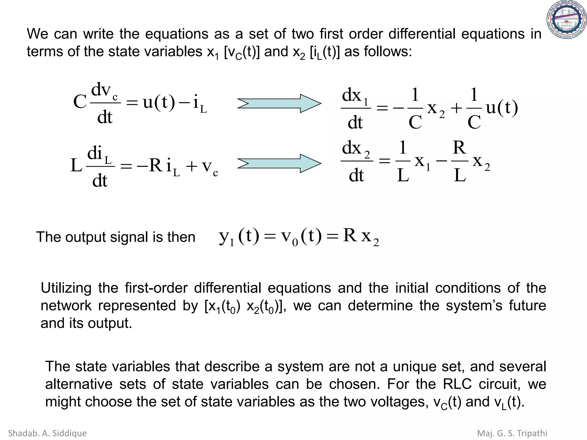 We can write the equations as a set of two first order differential equations in
terms of the state variables x1 [vC(t)] and x2 [iL(t)] as follows:
2
1
2
2
1
x
L
R
x
L
1
dt
dx
)
t
(
u
C
1
x
C
1
dt
dx
−
=
+
−
=
L
c
i
)
t
(
u
dt
dv
C −
=
c
L
L
v
i
R
dt
di
L +
−
=
The output signal is then 2
0
1 x
R
)
t
(
v
)
t
(
y =
=
Utilizing the first-order differential equations and the initial conditions of the
network represented by [x1(t0) x2(t0)], we can determine the system’s future
and its output.
The state variables that describe a system are not a unique set, and several
alternative sets of state variables can be chosen. For the RLC circuit, we
might choose the set of state variables as the two voltages, vC(t) and vL(t).
Shadab. A. Siddique Maj. G. S. Tripathi
 