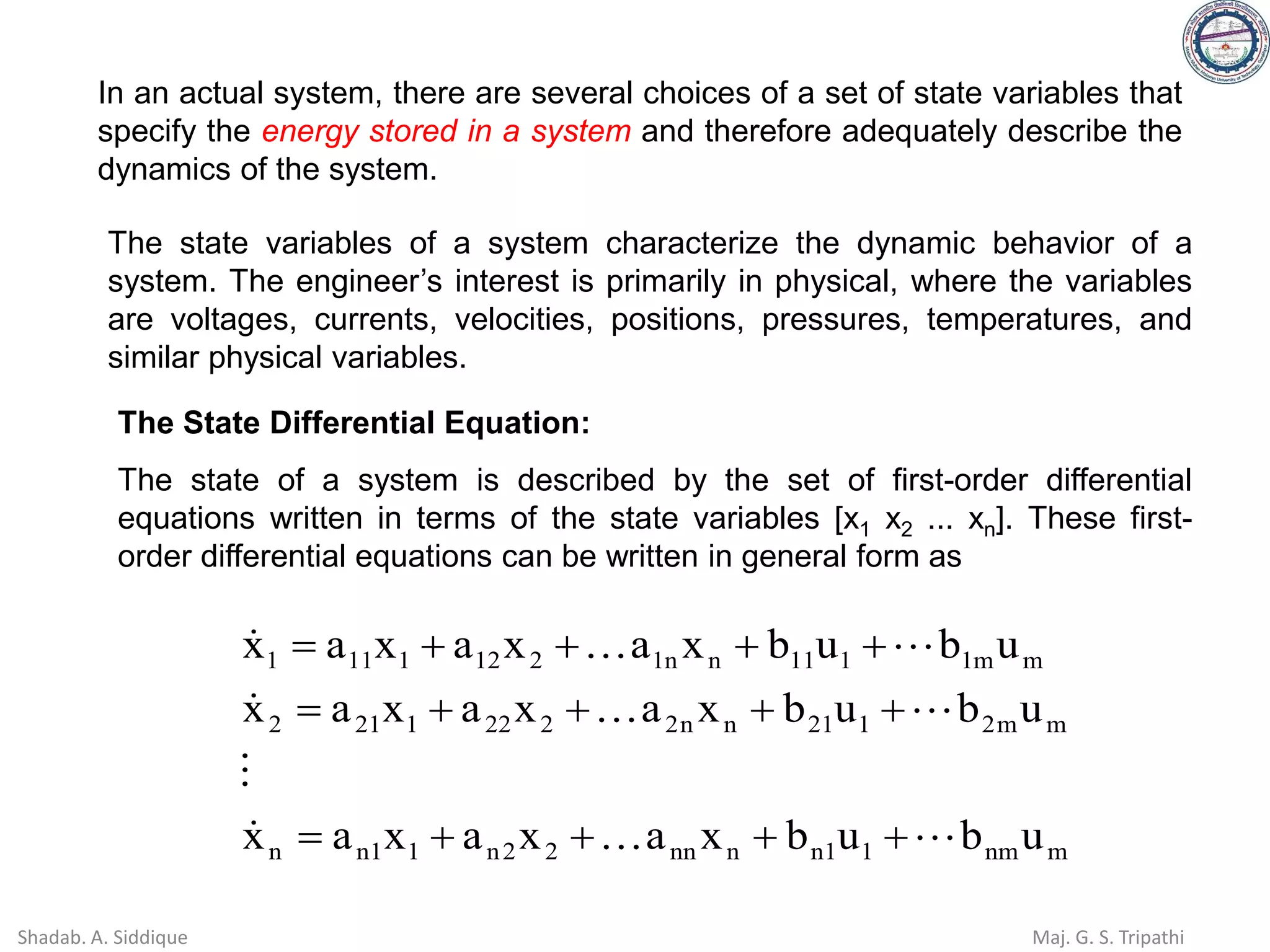 In an actual system, there are several choices of a set of state variables that
specify the energy stored in a system and therefore adequately describe the
dynamics of the system.
The state variables of a system characterize the dynamic behavior of a
system. The engineer’s interest is primarily in physical, where the variables
are voltages, currents, velocities, positions, pressures, temperatures, and
similar physical variables.
The State Differential Equation:
The state of a system is described by the set of first-order differential
equations written in terms of the state variables [x1 x2 ... xn]. These first-
order differential equations can be written in general form as
m
nm
1
1
n
n
nn
2
2
n
1
1
n
n
m
m
2
1
21
n
n
2
2
22
1
21
2
m
m
1
1
11
n
n
1
2
12
1
11
1
u
b
u
b
x
a
x
a
x
a
x
u
b
u
b
x
a
x
a
x
a
x
u
b
u
b
x
a
x
a
x
a
x










+
+
+
+
=
+
+
+
+
=
+
+
+
+
=
Shadab. A. Siddique Maj. G. S. Tripathi
 