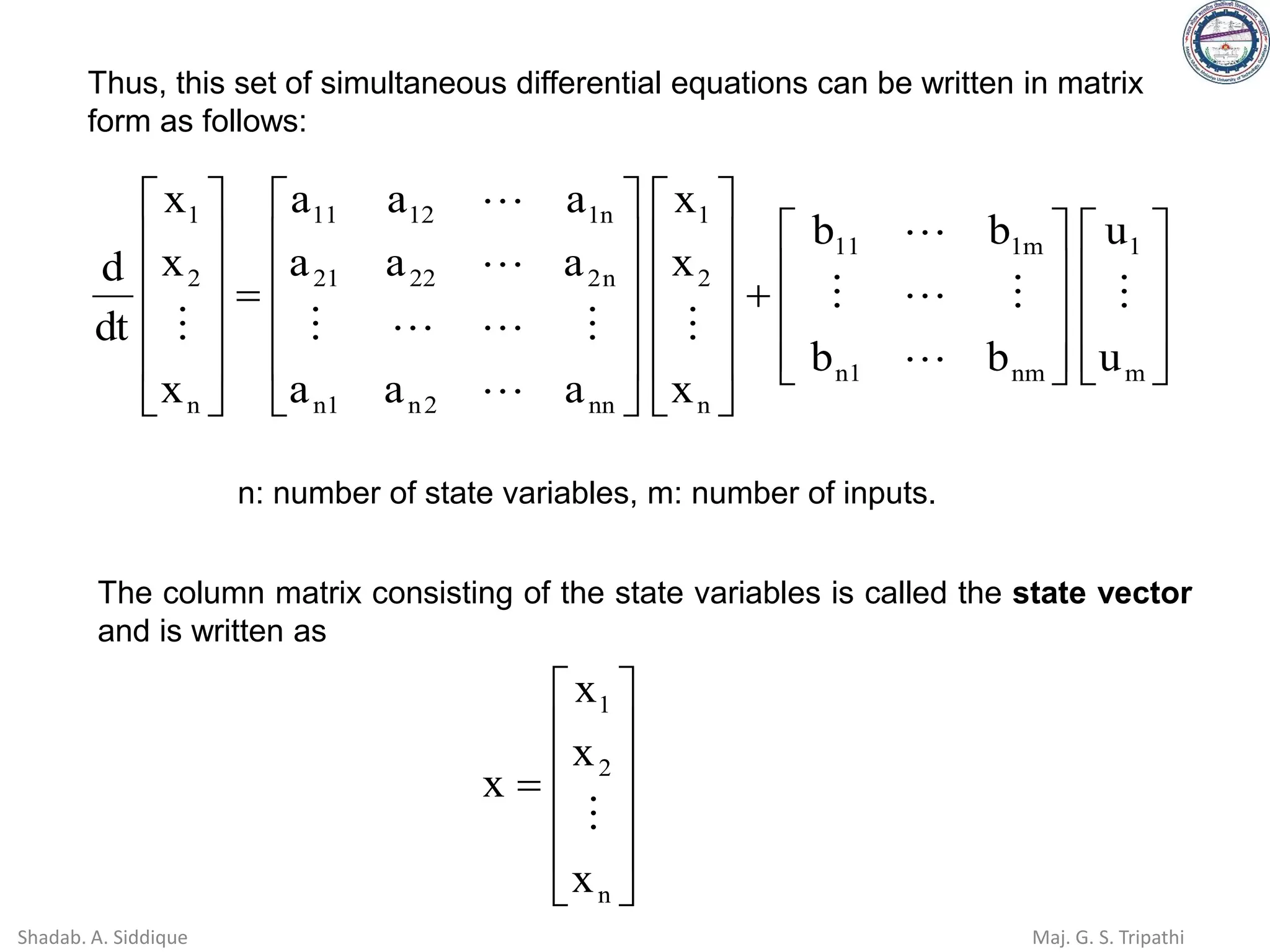 Thus, this set of simultaneous differential equations can be written in matrix
form as follows:




















+
























=












m
1
nm
1
n
m
1
11
n
2
1
nn
2
n
1
n
n
2
22
21
n
1
12
11
n
2
1
u
u
b
b
b
b
x
x
x
a
a
a
a
a
a
a
a
a
x
x
x
dt
d















n: number of state variables, m: number of inputs.
The column matrix consisting of the state variables is called the state vector
and is written as












=
n
2
1
x
x
x
x

Shadab. A. Siddique Maj. G. S. Tripathi
 