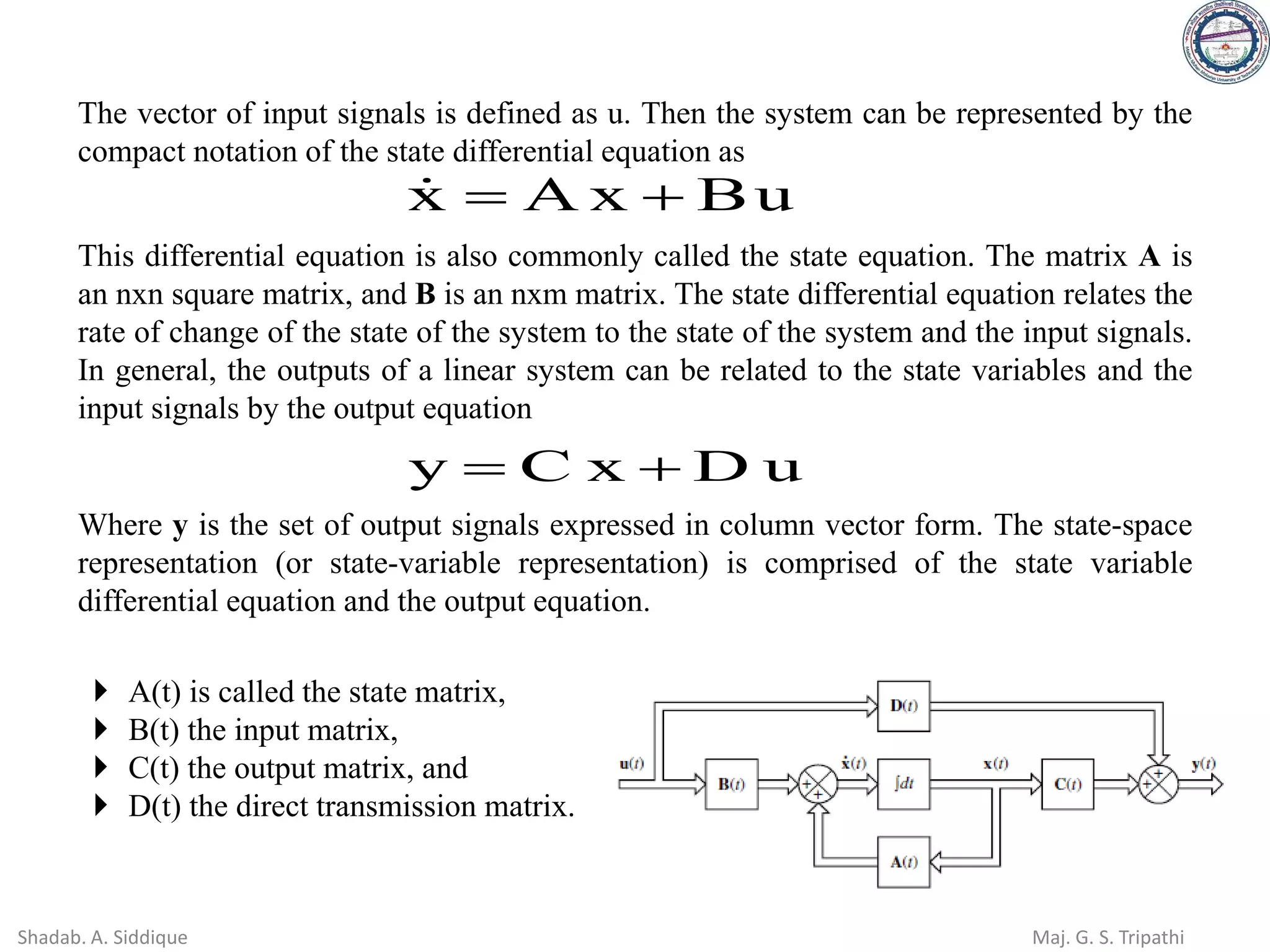 The vector of input signals is defined as u. Then the system can be represented by the
compact notation of the state differential equation as
u
B
x
A
x +
=

This differential equation is also commonly called the state equation. The matrix A is
an nxn square matrix, and B is an nxm matrix. The state differential equation relates the
rate of change of the state of the system to the state of the system and the input signals.
In general, the outputs of a linear system can be related to the state variables and the
input signals by the output equation
u
D
x
C
y +
=
Where y is the set of output signals expressed in column vector form. The state-space
representation (or state-variable representation) is comprised of the state variable
differential equation and the output equation.
 A(t) is called the state matrix,
 B(t) the input matrix,
 C(t) the output matrix, and
 D(t) the direct transmission matrix.
Shadab. A. Siddique Maj. G. S. Tripathi
 