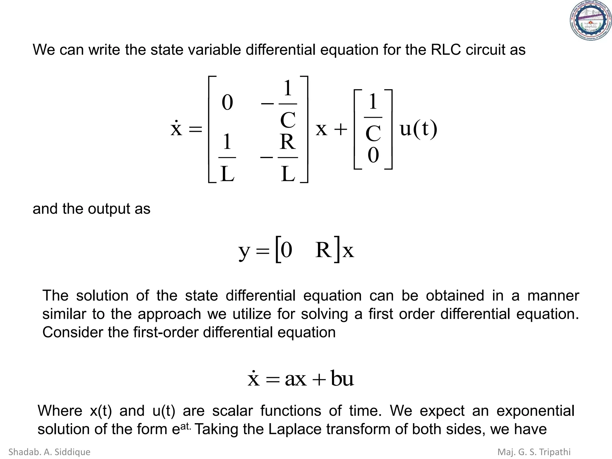 )
t
(
u
0
C
1
x
L
R
L
1
C
1
0
x








+










−
−
=

We can write the state variable differential equation for the RLC circuit as
and the output as
 x
R
0
y =
The solution of the state differential equation can be obtained in a manner
similar to the approach we utilize for solving a first order differential equation.
Consider the first-order differential equation
bu
ax
x +
=

Where x(t) and u(t) are scalar functions of time. We expect an exponential
solution of the form eat. Taking the Laplace transform of both sides, we have
Shadab. A. Siddique Maj. G. S. Tripathi
 