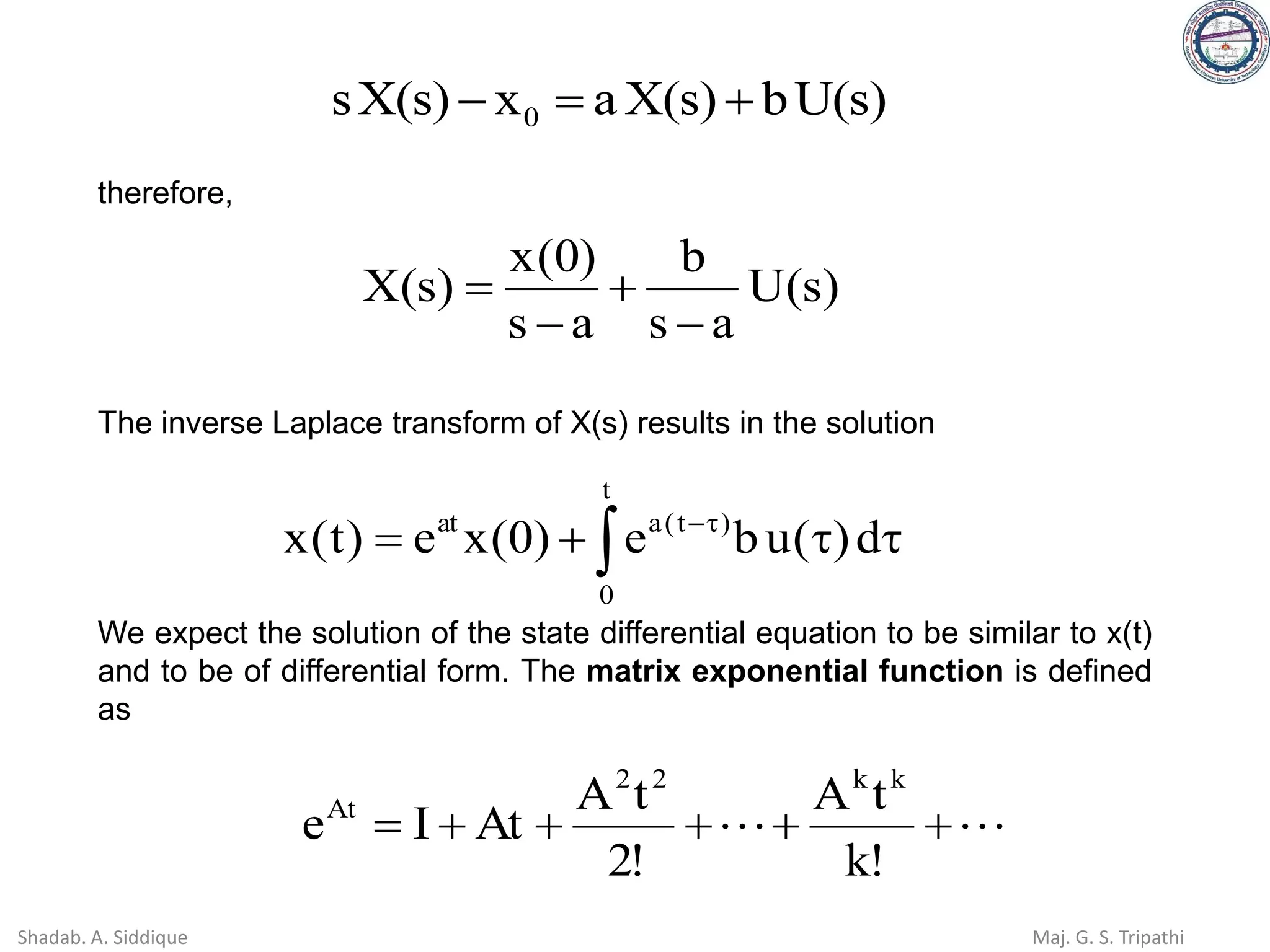 )
s
(
U
b
)
s
(
X
a
x
)
s
(
X
s 0 +
=
−
therefore,
)
s
(
U
a
s
b
a
s
)
0
(
x
)
s
(
X
−
+
−
=
The inverse Laplace transform of X(s) results in the solution
 

+
= 
−
t
0
)
t
(
a
at
d
)
(
u
b
e
)
0
(
x
e
)
t
(
x
We expect the solution of the state differential equation to be similar to x(t)
and to be of differential form. The matrix exponential function is defined
as

 +
+
+
+
+
=
!
k
t
A
!
2
t
A
At
I
e
k
k
2
2
At
Shadab. A. Siddique Maj. G. S. Tripathi
 