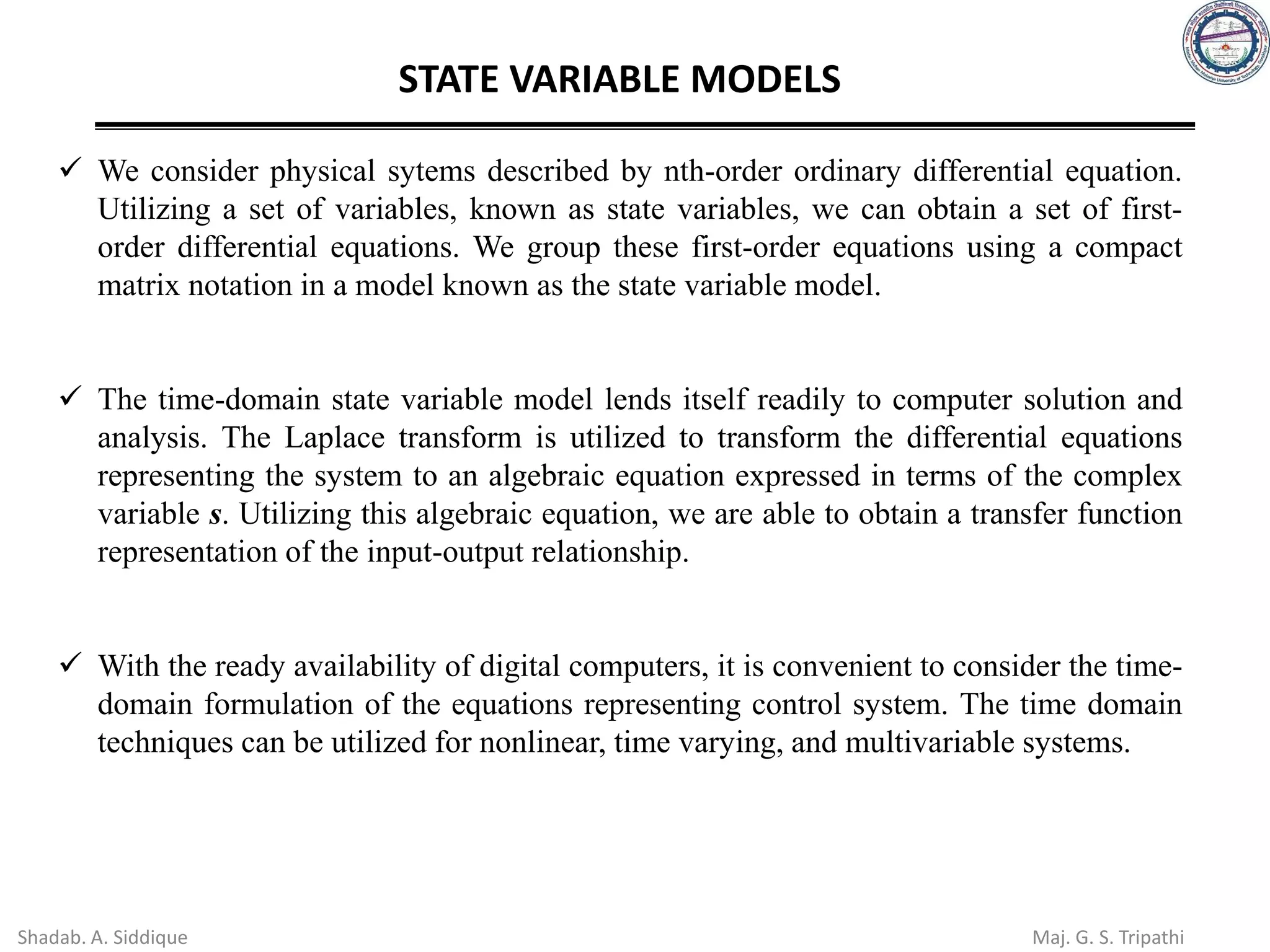 STATE VARIABLE MODELS
✓ We consider physical sytems described by nth-order ordinary differential equation.
Utilizing a set of variables, known as state variables, we can obtain a set of first-
order differential equations. We group these first-order equations using a compact
matrix notation in a model known as the state variable model.
✓ The time-domain state variable model lends itself readily to computer solution and
analysis. The Laplace transform is utilized to transform the differential equations
representing the system to an algebraic equation expressed in terms of the complex
variable s. Utilizing this algebraic equation, we are able to obtain a transfer function
representation of the input-output relationship.
✓ With the ready availability of digital computers, it is convenient to consider the time-
domain formulation of the equations representing control system. The time domain
techniques can be utilized for nonlinear, time varying, and multivariable systems.
Shadab. A. Siddique Maj. G. S. Tripathi
 