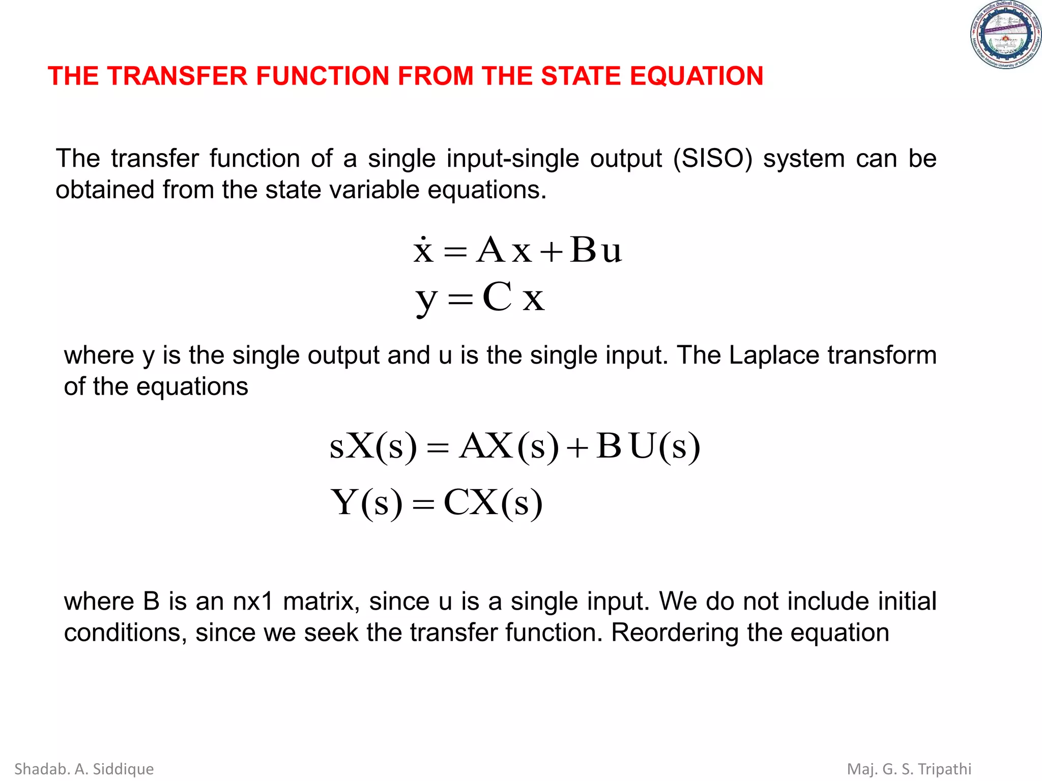 THE TRANSFER FUNCTION FROM THE STATE EQUATION
The transfer function of a single input-single output (SISO) system can be
obtained from the state variable equations.
u
B
x
A
x +
=

x
C
y =
where y is the single output and u is the single input. The Laplace transform
of the equations
)
s
(
CX
)
s
(
Y
)
s
(
U
B
)
s
(
AX
)
s
(
sX
=
+
=
where B is an nx1 matrix, since u is a single input. We do not include initial
conditions, since we seek the transfer function. Reordering the equation
Shadab. A. Siddique Maj. G. S. Tripathi
 