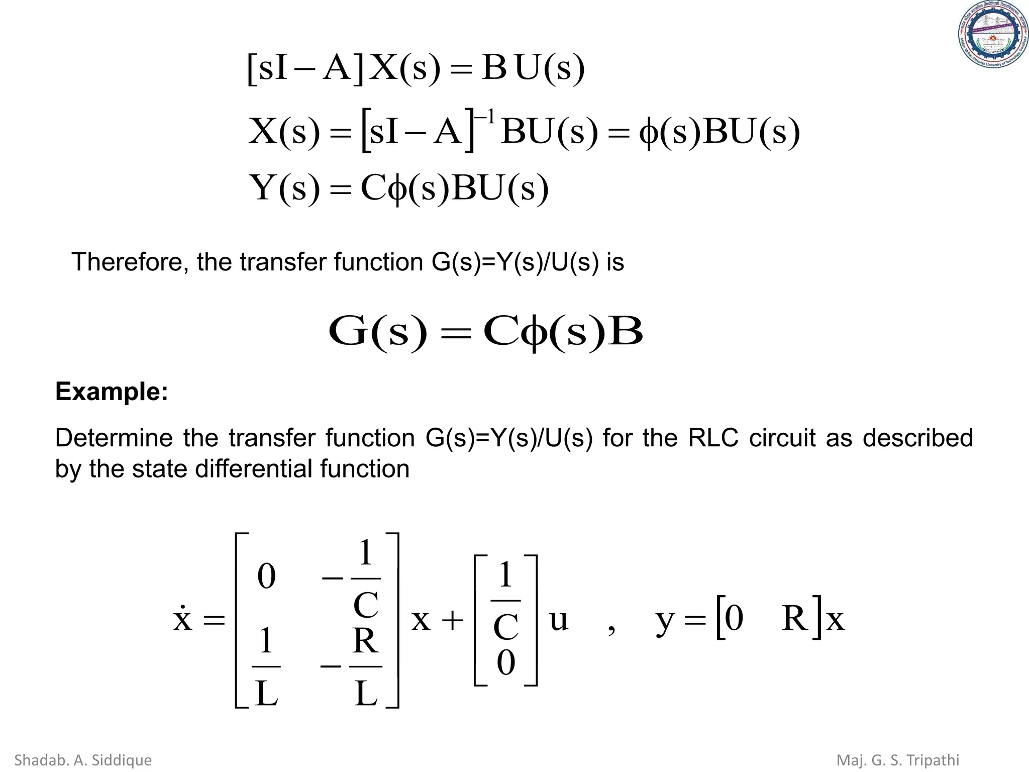  
)
s
(
BU
)
s
(
C
)
s
(
Y
)
s
(
BU
)
s
(
)
s
(
BU
A
sI
)
s
(
X
)
s
(
U
B
)
s
(
X
]
A
sI
[
1

=

=
−
=
=
−
−
Therefore, the transfer function G(s)=Y(s)/U(s) is
B
)
s
(
C
)
s
(
G 
=
Example:
Determine the transfer function G(s)=Y(s)/U(s) for the RLC circuit as described
by the state differential function
 x
R
0
y
,
u
0
C
1
x
L
R
L
1
C
1
0
x =








+










−
−
=

Shadab. A. Siddique Maj. G. S. Tripathi
 