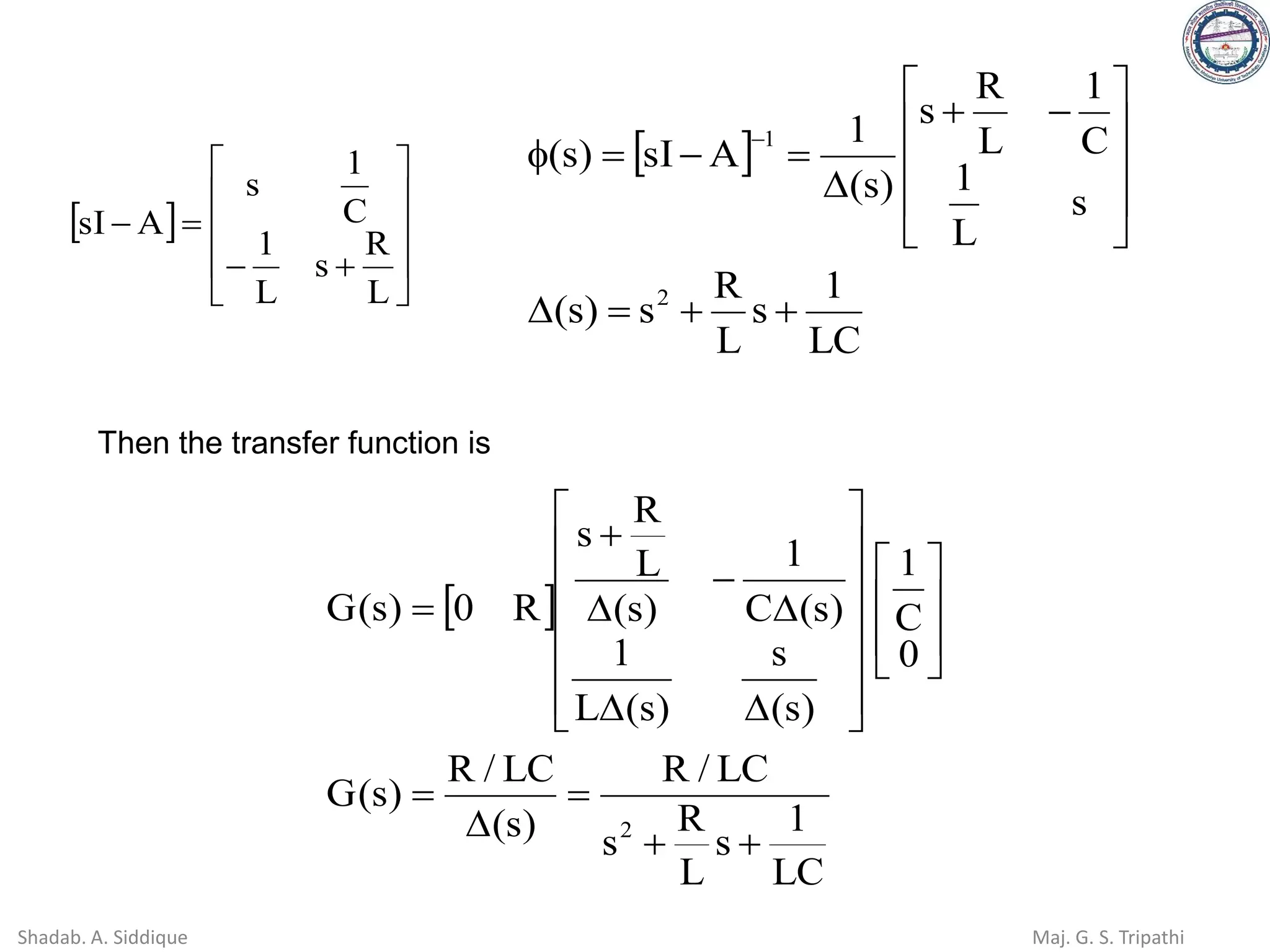  










+
−
=
−
L
R
s
L
1
C
1
s
A
sI
 
LC
1
s
L
R
s
)
s
(
s
L
1
C
1
L
R
s
)
s
(
1
A
sI
)
s
(
2
1
+
+
=











−
+

=
−
=

−
Then the transfer function is
 
LC
1
s
L
R
s
LC
/
R
)
s
(
LC
/
R
)
s
(
G
0
C
1
)
s
(
s
)
s
(
L
1
)
s
(
C
1
)
s
(
L
R
s
R
0
)
s
(
G
2
+
+
=

=

























−

+
=
Shadab. A. Siddique Maj. G. S. Tripathi
 