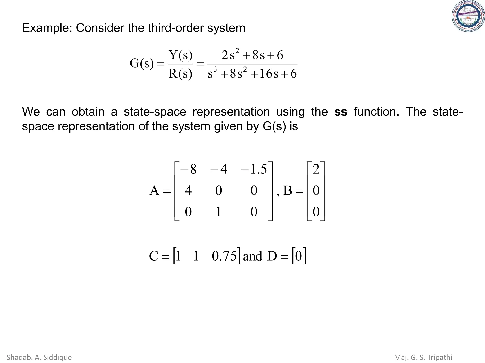 Example: Consider the third-order system
6
s
16
s
8
s
6
s
8
s
2
)
s
(
R
)
s
(
Y
)
s
(
G 2
3
2
+
+
+
+
+
=
=
We can obtain a state-space representation using the ss function. The state-
space representation of the system given by G(s) is
   
0
D
and
75
.
0
1
1
C
0
0
2
B
,
0
1
0
0
0
4
5
.
1
4
8
A
=
=










=









 −
−
−
=
Shadab. A. Siddique Maj. G. S. Tripathi
 