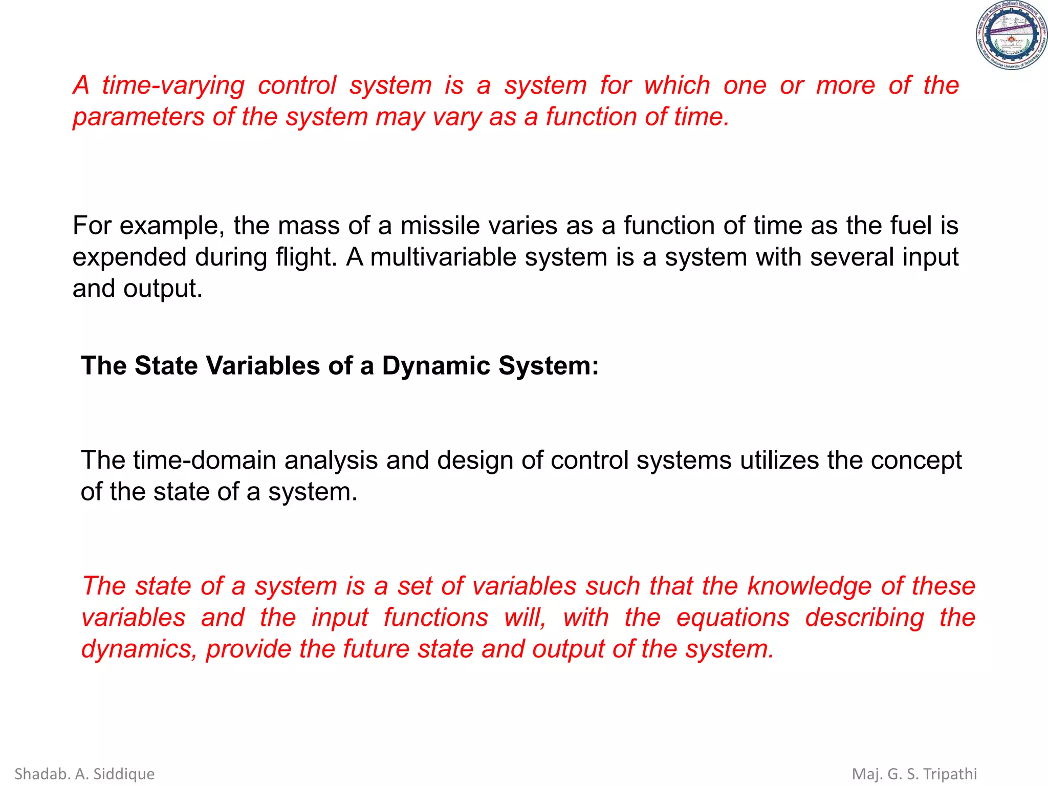 A time-varying control system is a system for which one or more of the
parameters of the system may vary as a function of time.
For example, the mass of a missile varies as a function of time as the fuel is
expended during flight. A multivariable system is a system with several input
and output.
The State Variables of a Dynamic System:
The time-domain analysis and design of control systems utilizes the concept
of the state of a system.
The state of a system is a set of variables such that the knowledge of these
variables and the input functions will, with the equations describing the
dynamics, provide the future state and output of the system.
Shadab. A. Siddique Maj. G. S. Tripathi
 