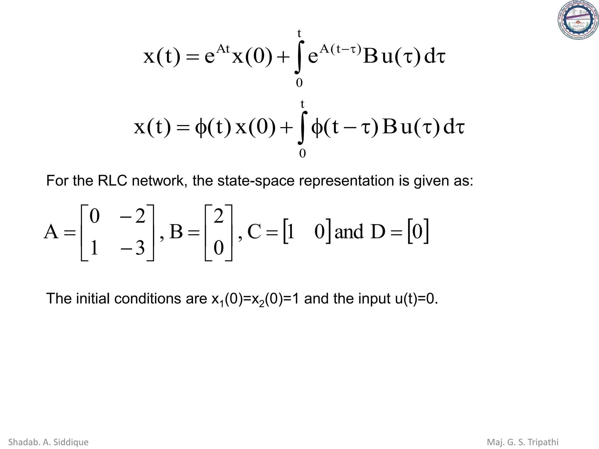  

+
= 
−
t
0
)
t
(
A
At
d
)
(
u
B
e
)
0
(
x
e
)
t
(
x
 


−

+

=
t
0
d
)
(
u
B
)
t
(
)
0
(
x
)
t
(
)
t
(
x
For the RLC network, the state-space representation is given as:
   
0
D
and
0
1
C
,
0
2
B
,
3
1
2
0
A =
=






=






−
−
=
The initial conditions are x1(0)=x2(0)=1 and the input u(t)=0.
Shadab. A. Siddique Maj. G. S. Tripathi
 