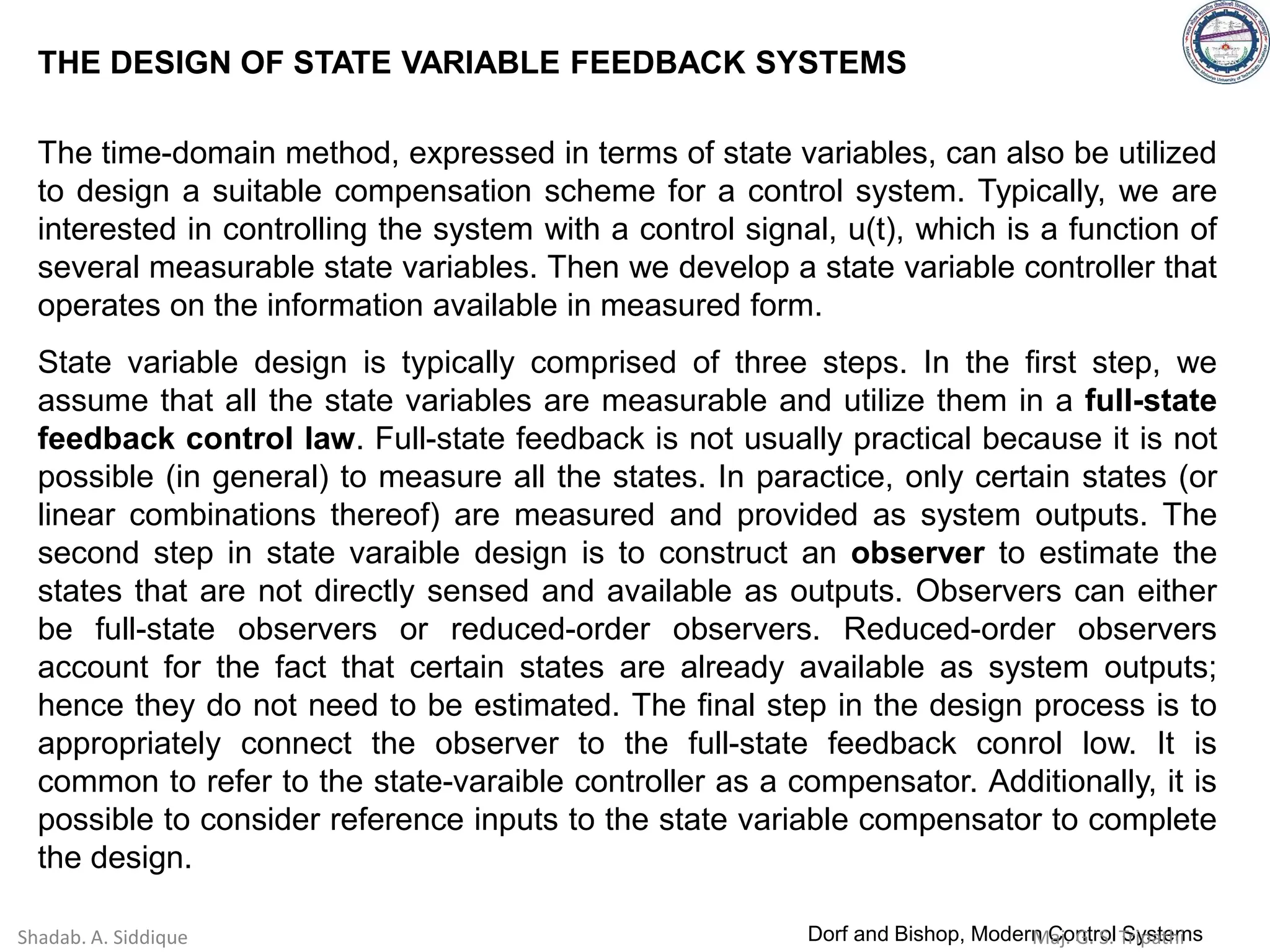 THE DESIGN OF STATE VARIABLE FEEDBACK SYSTEMS
The time-domain method, expressed in terms of state variables, can also be utilized
to design a suitable compensation scheme for a control system. Typically, we are
interested in controlling the system with a control signal, u(t), which is a function of
several measurable state variables. Then we develop a state variable controller that
operates on the information available in measured form.
State variable design is typically comprised of three steps. In the first step, we
assume that all the state variables are measurable and utilize them in a full-state
feedback control law. Full-state feedback is not usually practical because it is not
possible (in general) to measure all the states. In paractice, only certain states (or
linear combinations thereof) are measured and provided as system outputs. The
second step in state varaible design is to construct an observer to estimate the
states that are not directly sensed and available as outputs. Observers can either
be full-state observers or reduced-order observers. Reduced-order observers
account for the fact that certain states are already available as system outputs;
hence they do not need to be estimated. The final step in the design process is to
appropriately connect the observer to the full-state feedback conrol low. It is
common to refer to the state-varaible controller as a compensator. Additionally, it is
possible to consider reference inputs to the state variable compensator to complete
the design.
Dorf and Bishop, Modern Control Systems
Shadab. A. Siddique Maj. G. S. Tripathi
 