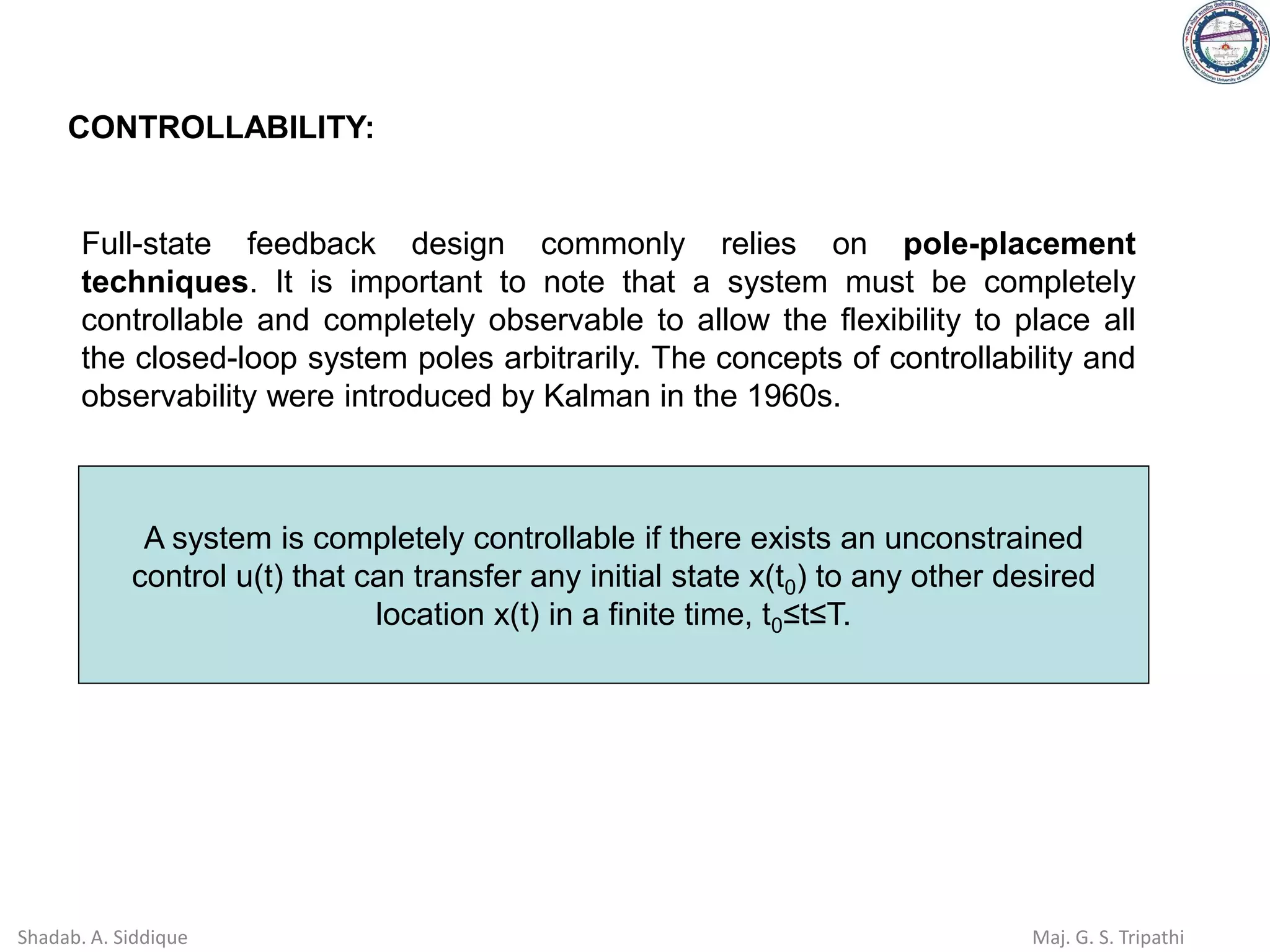 CONTROLLABILITY:
Full-state feedback design commonly relies on pole-placement
techniques. It is important to note that a system must be completely
controllable and completely observable to allow the flexibility to place all
the closed-loop system poles arbitrarily. The concepts of controllability and
observability were introduced by Kalman in the 1960s.
A system is completely controllable if there exists an unconstrained
control u(t) that can transfer any initial state x(t0) to any other desired
location x(t) in a finite time, t0≤t≤T.
Shadab. A. Siddique Maj. G. S. Tripathi
 