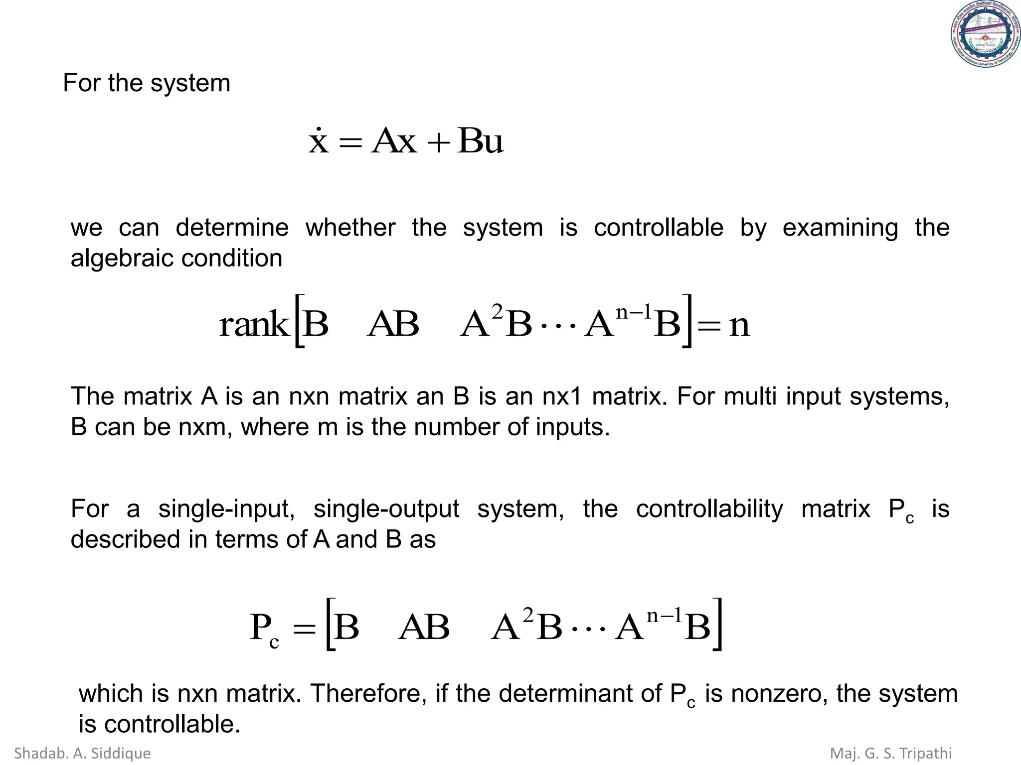 For the system
Bu
Ax
x +
=

we can determine whether the system is controllable by examining the
algebraic condition
  n
B
A
B
A
AB
B
rank 1
n
2
=
−

The matrix A is an nxn matrix an B is an nx1 matrix. For multi input systems,
B can be nxm, where m is the number of inputs.
For a single-input, single-output system, the controllability matrix Pc is
described in terms of A and B as
 
B
A
B
A
AB
B
P 1
n
2
c
−
= 
which is nxn matrix. Therefore, if the determinant of Pc is nonzero, the system
is controllable.
Shadab. A. Siddique Maj. G. S. Tripathi
 