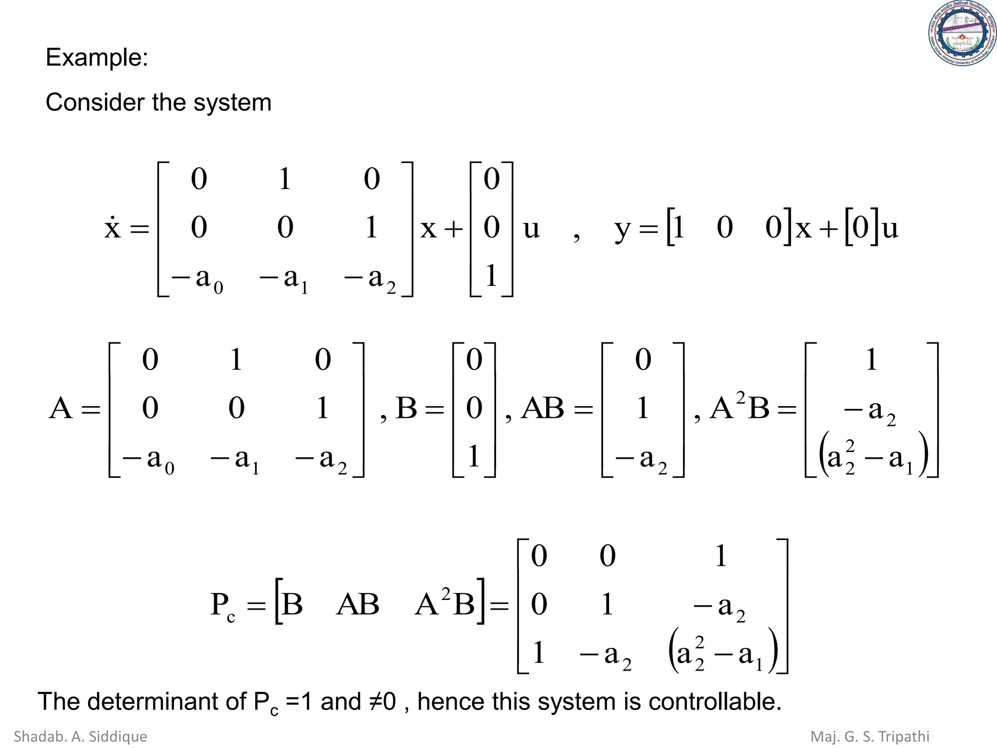 Example:
Consider the system
   u
0
x
0
0
1
y
,
u
1
0
0
x
a
a
a
1
0
0
0
1
0
x
2
1
0
+
=










+










−
−
−
=

( )









−
−
=










−
=










=










−
−
−
=
1
2
2
2
2
2
2
1
0 a
a
a
1
B
A
,
a
1
0
AB
,
1
0
0
B
,
a
a
a
1
0
0
0
1
0
A
 
( )









−
−
−
=
=
1
2
2
2
2
2
c
a
a
a
1
a
1
0
1
0
0
B
A
AB
B
P
The determinant of Pc =1 and ≠0 , hence this system is controllable.
Shadab. A. Siddique Maj. G. S. Tripathi
 