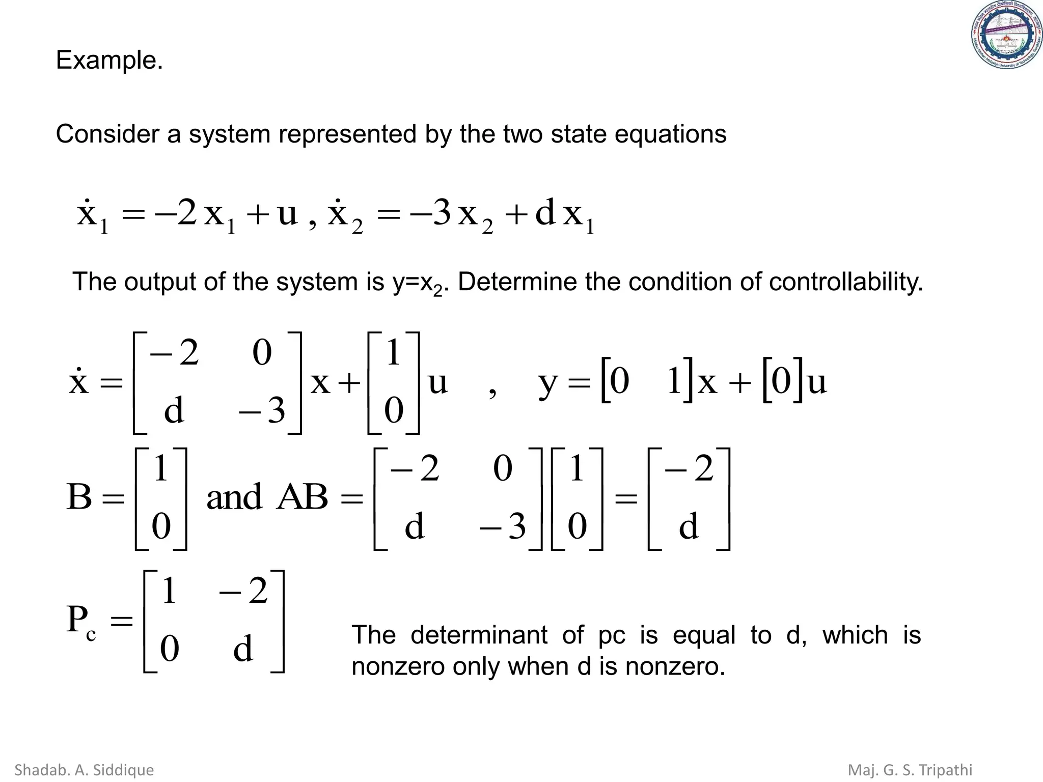 Example.
Consider a system represented by the two state equations
1
2
2
1
1 x
d
x
3
x
,
u
x
2
x +
−
=
+
−
= 

The output of the system is y=x2. Determine the condition of controllability.
   u
0
x
1
0
y
,
u
0
1
x
3
d
0
2
x +
=






+






−
−
=






 −
=





−
=












−
−
=






=
d
0
2
1
P
d
2
0
1
3
d
0
2
AB
and
0
1
B
c The determinant of pc is equal to d, which is
nonzero only when d is nonzero.
Shadab. A. Siddique Maj. G. S. Tripathi
 
