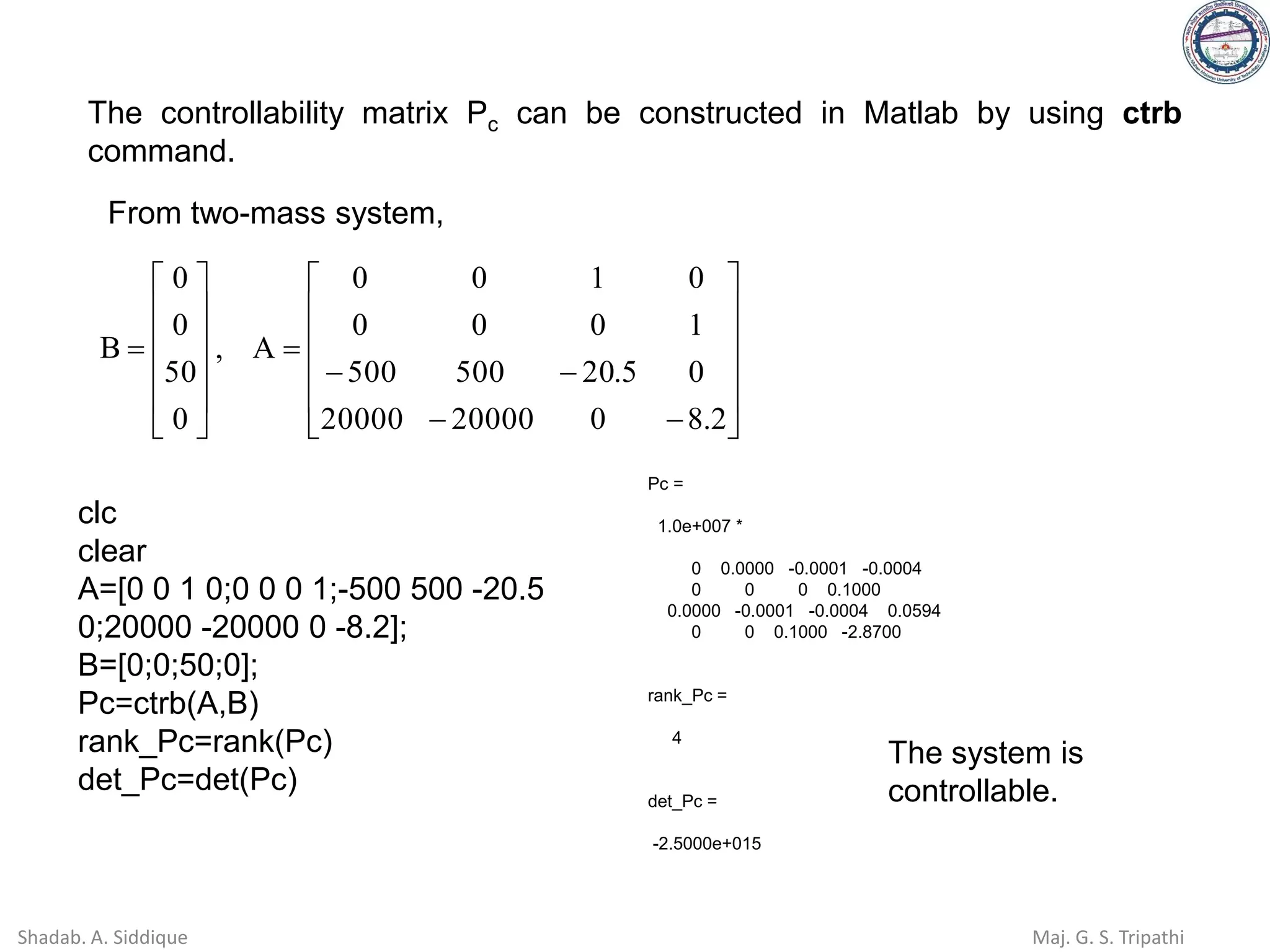 The controllability matrix Pc can be constructed in Matlab by using ctrb
command.












−
−
−
−
=












=
2
.
8
0
20000
20000
0
5
.
20
500
500
1
0
0
0
0
1
0
0
A
,
0
50
0
0
B
From two-mass system,
Pc =
1.0e+007 *
0 0.0000 -0.0001 -0.0004
0 0 0 0.1000
0.0000 -0.0001 -0.0004 0.0594
0 0 0.1000 -2.8700
rank_Pc =
4
det_Pc =
-2.5000e+015
clc
clear
A=[0 0 1 0;0 0 0 1;-500 500 -20.5
0;20000 -20000 0 -8.2];
B=[0;0;50;0];
Pc=ctrb(A,B)
rank_Pc=rank(Pc)
det_Pc=det(Pc)
The system is
controllable.
Shadab. A. Siddique Maj. G. S. Tripathi
 