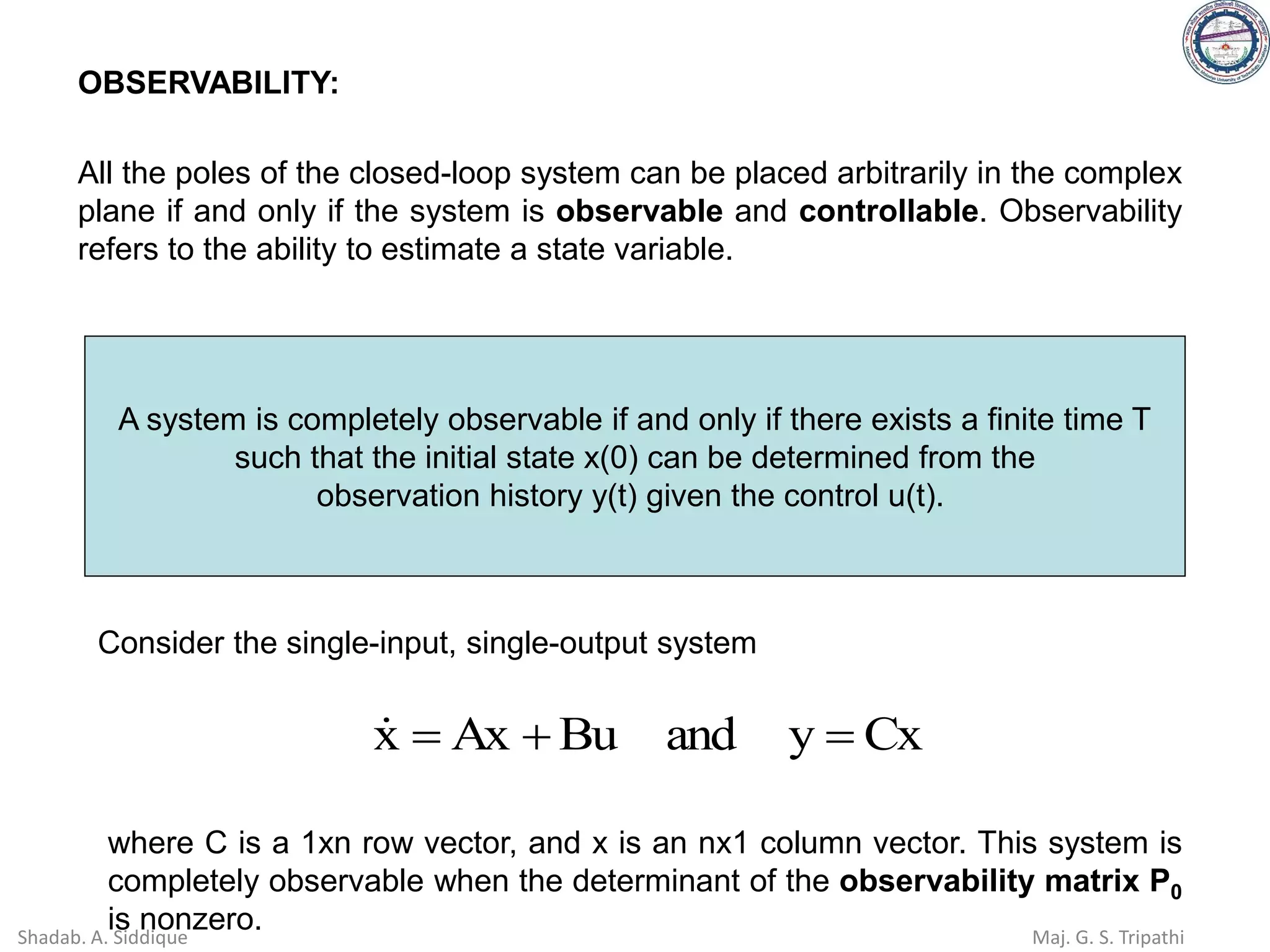 OBSERVABILITY:
All the poles of the closed-loop system can be placed arbitrarily in the complex
plane if and only if the system is observable and controllable. Observability
refers to the ability to estimate a state variable.
A system is completely observable if and only if there exists a finite time T
such that the initial state x(0) can be determined from the
observation history y(t) given the control u(t).
Cx
y
and
Bu
Ax
x =
+
=

Consider the single-input, single-output system
where C is a 1xn row vector, and x is an nx1 column vector. This system is
completely observable when the determinant of the observability matrix P0
is nonzero.
Shadab. A. Siddique Maj. G. S. Tripathi
 
