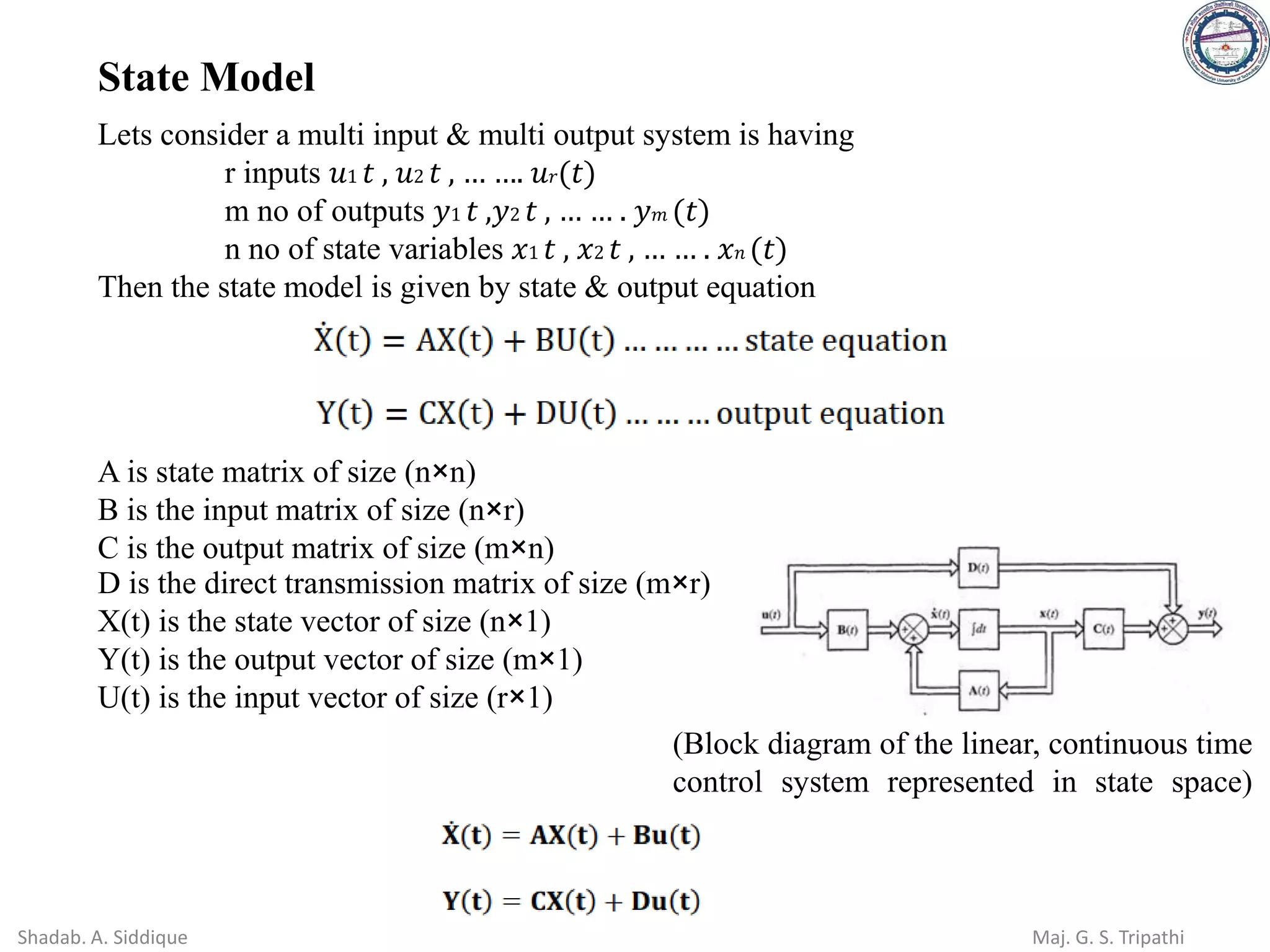 Lets consider a multi input & multi output system is having
r inputs 𝑢1 𝑡 , 𝑢2 𝑡 , … …. 𝑢𝑟(𝑡)
m no of outputs 𝑦1 𝑡 ,𝑦2 𝑡 , … … . 𝑦𝑚 (𝑡)
n no of state variables 𝑥1 𝑡 , 𝑥2 𝑡 , … … . 𝑥𝑛 (𝑡)
Then the state model is given by state & output equation
A is state matrix of size (n×n)
B is the input matrix of size (n×r)
C is the output matrix of size (m×n)
D is the direct transmission matrix of size (m×r)
X(t) is the state vector of size (n×1)
Y(t) is the output vector of size (m×1)
U(t) is the input vector of size (r×1)
(Block diagram of the linear, continuous time
control system represented in state space)
State Model
Shadab. A. Siddique Maj. G. S. Tripathi
 