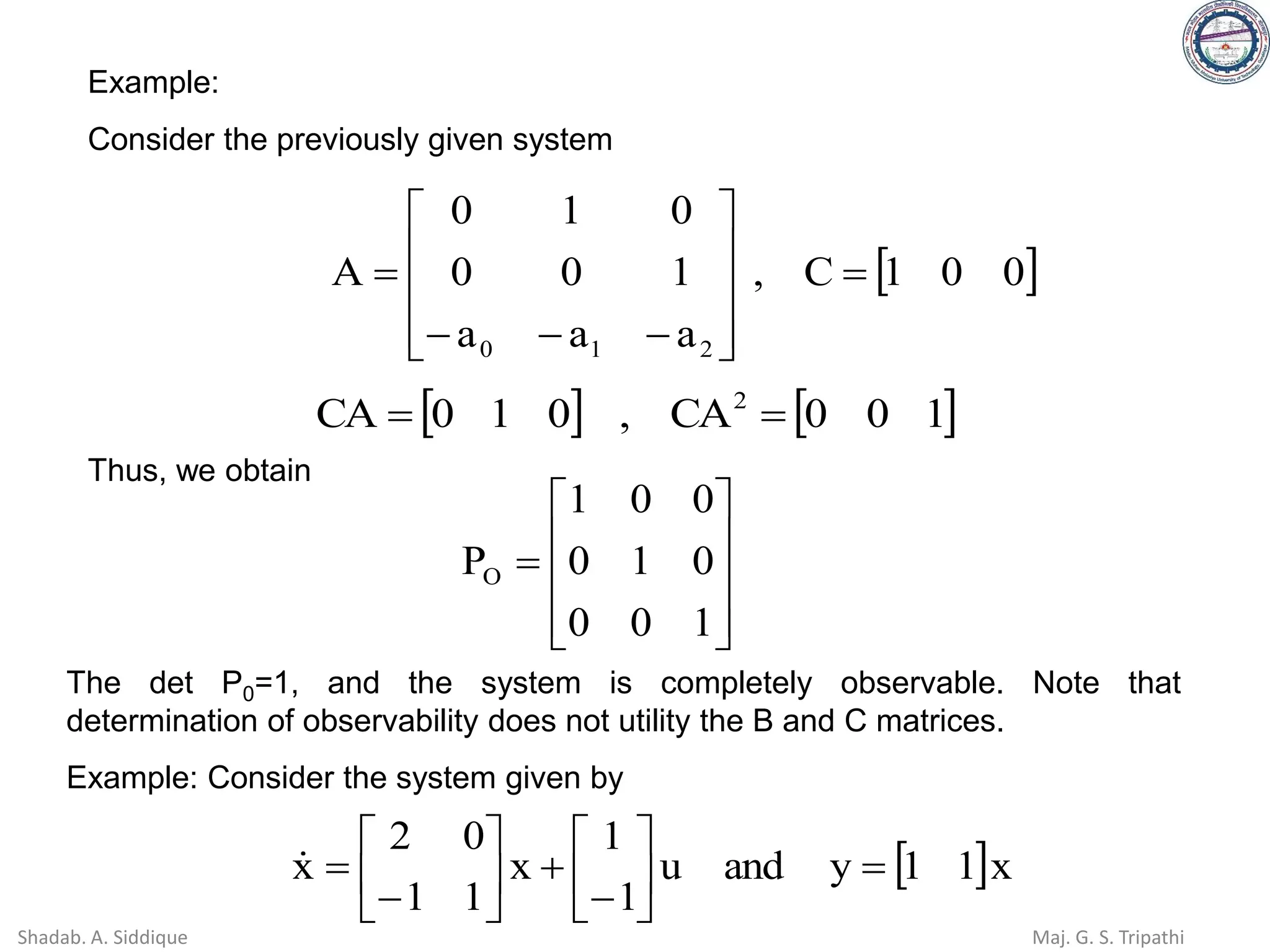    
1
0
0
CA
,
0
1
0
CA 2
=
=
Thus, we obtain










=
1
0
0
0
1
0
0
0
1
PO
The det P0=1, and the system is completely observable. Note that
determination of observability does not utility the B and C matrices.
Example: Consider the system given by
 x
1
1
y
and
u
1
1
x
1
1
0
2
x =






−
+






−
=

 
0
0
1
C
,
a
a
a
1
0
0
0
1
0
A
2
1
0
=










−
−
−
=
Example:
Consider the previously given system
Shadab. A. Siddique Maj. G. S. Tripathi
 