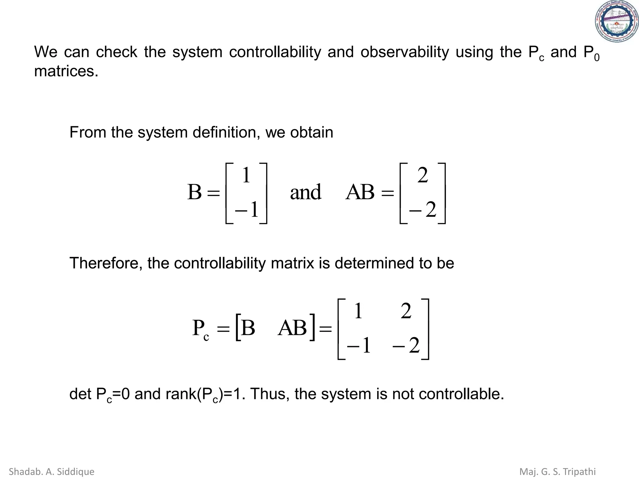 We can check the system controllability and observability using the Pc and P0
matrices.
From the system definition, we obtain






−
=






−
=
2
2
AB
and
1
1
B
  





−
−
=
=
2
1
2
1
AB
B
Pc
Therefore, the controllability matrix is determined to be
det Pc=0 and rank(Pc)=1. Thus, the system is not controllable.
  





−
−
=
=
2
1
2
1
AB
B
Pc
Therefore, the controllability matrix is determined to be
Shadab. A. Siddique Maj. G. S. Tripathi
 