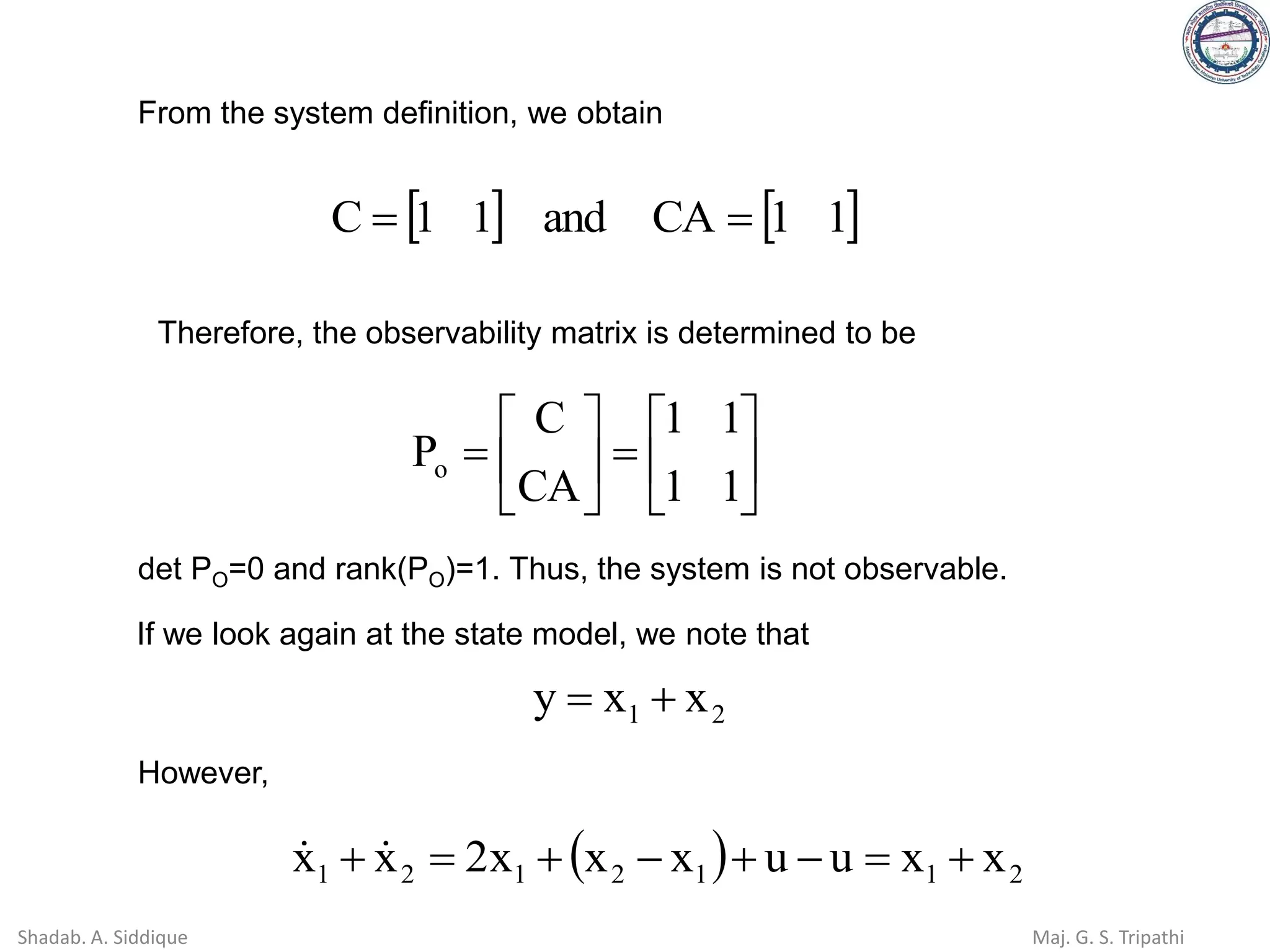 From the system definition, we obtain
   
1
1
CA
and
1
1
C =
=






=






=
1
1
1
1
CA
C
Po
Therefore, the observability matrix is determined to be
det PO=0 and rank(PO)=1. Thus, the system is not observable.
If we look again at the state model, we note that
2
1 x
x
y +
=
However,
( ) 2
1
1
2
1
2
1 x
x
u
u
x
x
x
2
x
x +
=
−
+
−
+
=
+ 

Shadab. A. Siddique Maj. G. S. Tripathi
 