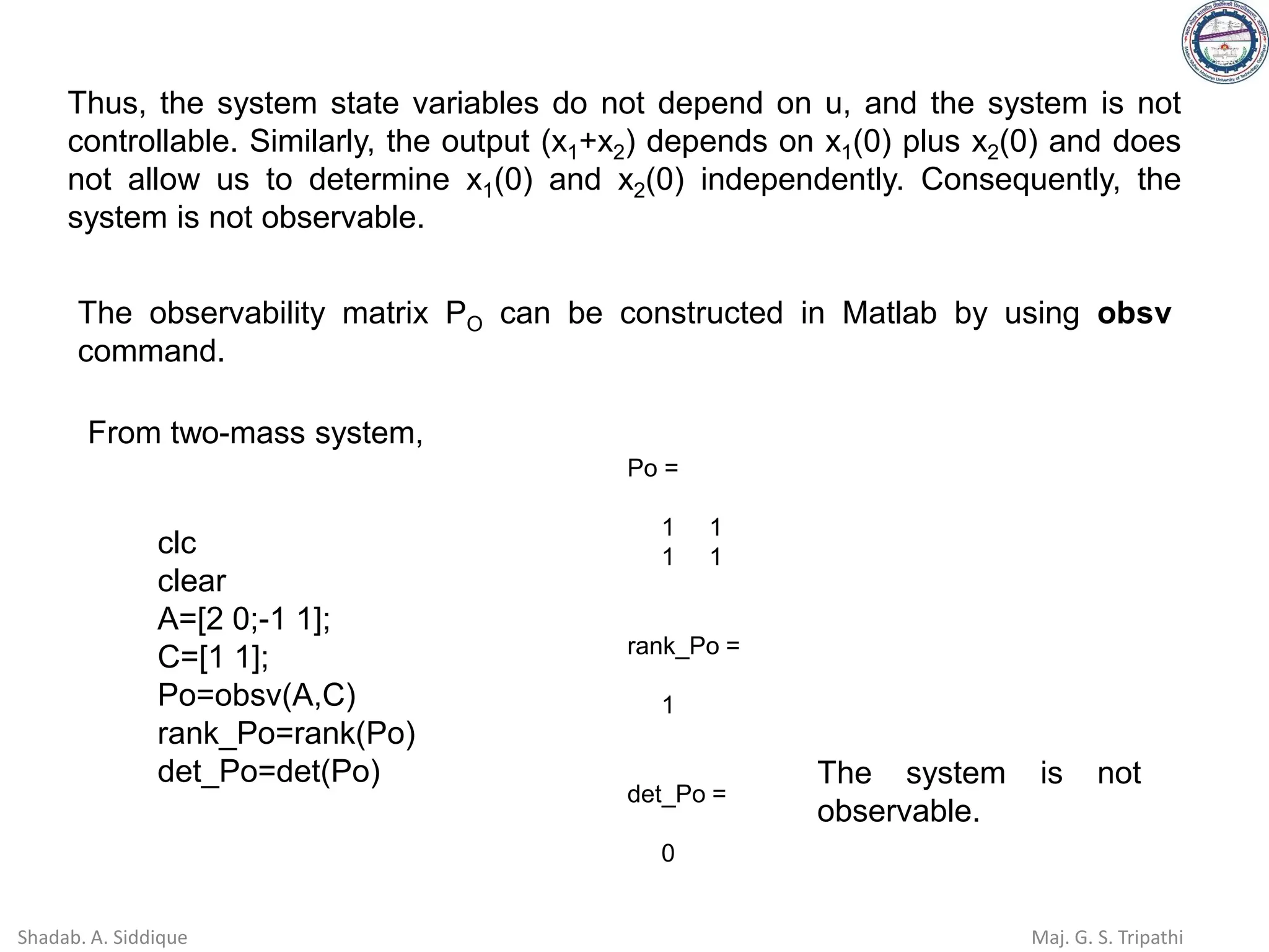 Thus, the system state variables do not depend on u, and the system is not
controllable. Similarly, the output (x1+x2) depends on x1(0) plus x2(0) and does
not allow us to determine x1(0) and x2(0) independently. Consequently, the
system is not observable.
The observability matrix PO can be constructed in Matlab by using obsv
command.
From two-mass system,
Po =
1 1
1 1
rank_Po =
1
det_Po =
0
clc
clear
A=[2 0;-1 1];
C=[1 1];
Po=obsv(A,C)
rank_Po=rank(Po)
det_Po=det(Po) The system is not
observable.
Shadab. A. Siddique Maj. G. S. Tripathi
 