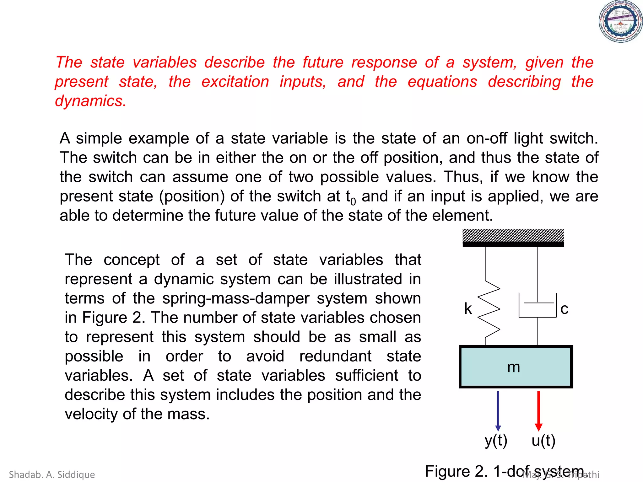 The state variables describe the future response of a system, given the
present state, the excitation inputs, and the equations describing the
dynamics.
A simple example of a state variable is the state of an on-off light switch.
The switch can be in either the on or the off position, and thus the state of
the switch can assume one of two possible values. Thus, if we know the
present state (position) of the switch at t0 and if an input is applied, we are
able to determine the future value of the state of the element.
The concept of a set of state variables that
represent a dynamic system can be illustrated in
terms of the spring-mass-damper system shown
in Figure 2. The number of state variables chosen
to represent this system should be as small as
possible in order to avoid redundant state
variables. A set of state variables sufficient to
describe this system includes the position and the
velocity of the mass.
k c
m
y(t) u(t)
Figure 2. 1-dof system.
Shadab. A. Siddique Maj. G. S. Tripathi
 
