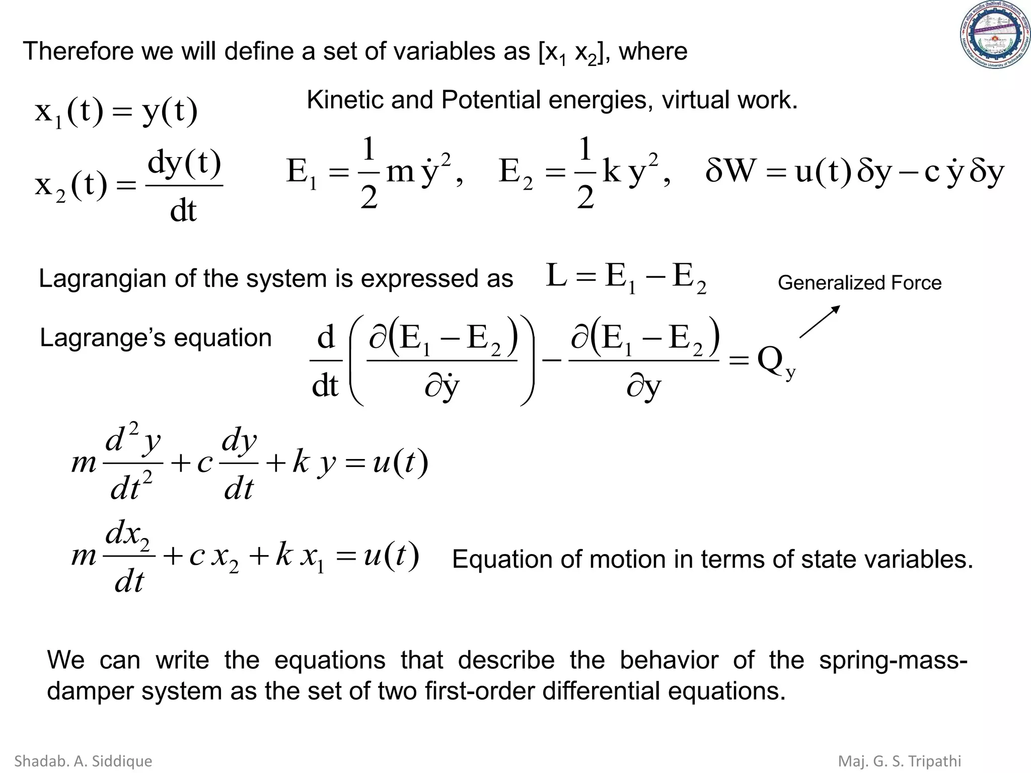 dt
)
t
(
dy
)
t
(
x
)
t
(
y
)
t
(
x
2
1
=
=
y
y
c
y
)
t
(
u
W
,
y
k
2
1
E
,
y
m
2
1
E 2
2
2
1 
−

=

=
= 

Kinetic and Potential energies, virtual work.
Therefore we will define a set of variables as [x1 x2], where
Lagrange’s equation ( ) ( )
y
2
1
2
1
Q
y
E
E
y
E
E
dt
d
=

−

−









−


2
1 E
E
L −
=
Lagrangian of the system is expressed as Generalized Force
)
(
)
(
1
2
2
2
2
t
u
x
k
x
c
dt
dx
m
t
u
y
k
dt
dy
c
dt
y
d
m
=
+
+
=
+
+
Equation of motion in terms of state variables.
We can write the equations that describe the behavior of the spring-mass-
damper system as the set of two first-order differential equations.
Shadab. A. Siddique Maj. G. S. Tripathi
 