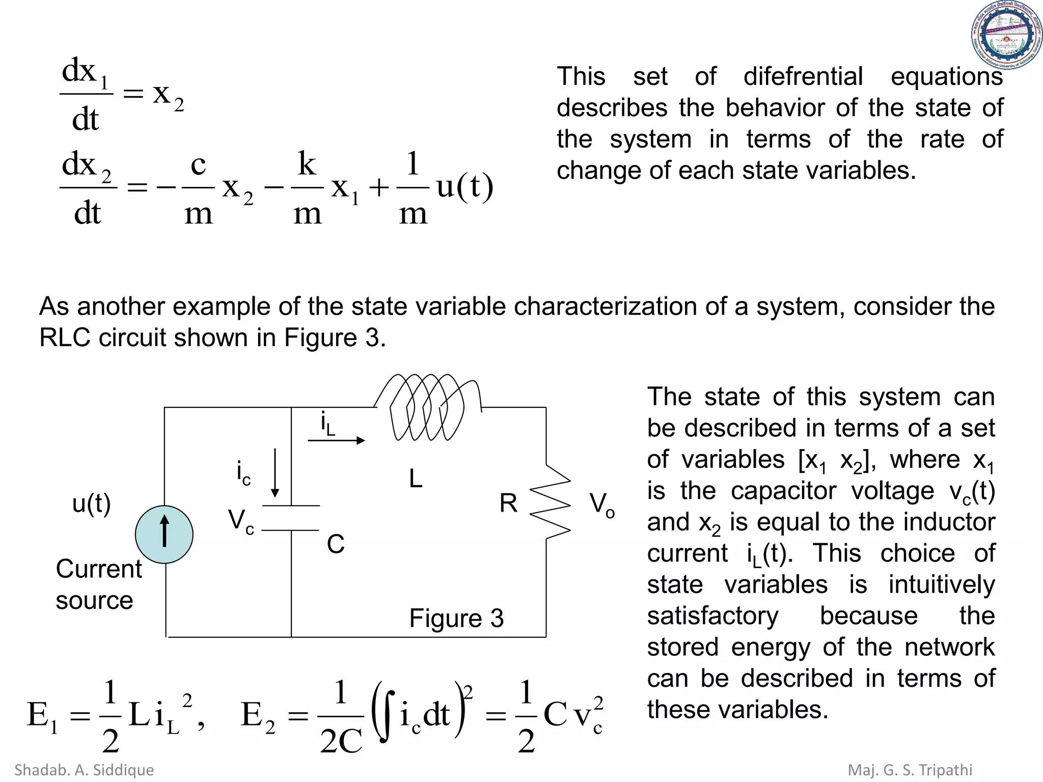 )
t
(
u
m
1
x
m
k
x
m
c
dt
dx
x
dt
dx
1
2
2
2
1
+
−
−
=
=
This set of difefrential equations
describes the behavior of the state of
the system in terms of the rate of
change of each state variables.
As another example of the state variable characterization of a system, consider the
RLC circuit shown in Figure 3.
u(t)
Current
source
L
C
R
Vc
Vo
iL
ic
( ) 2
c
2
c
2
2
L
1 v
C
2
1
dt
i
C
2
1
E
,
i
L
2
1
E =
=
= 
The state of this system can
be described in terms of a set
of variables [x1 x2], where x1
is the capacitor voltage vc(t)
and x2 is equal to the inductor
current iL(t). This choice of
state variables is intuitively
satisfactory because the
stored energy of the network
can be described in terms of
these variables.
Figure 3
Shadab. A. Siddique Maj. G. S. Tripathi
 