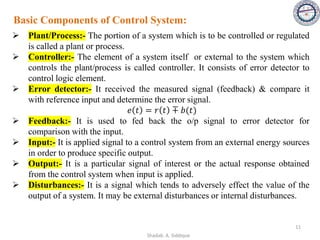 ➢ Plant/Process:- The portion of a system which is to be controlled or regulated
is called a plant or process.
➢ Controller:- The element of a system itself or external to the system which
controls the plant/process is called controller. It consists of error detector to
control logic element.
➢ Error detector:- It received the measured signal (feedback) & compare it
with reference input and determine the error signal.
𝑒 𝑡 = 𝑟 𝑡 ∓ 𝑏(𝑡)
➢ Feedback:- It is used to fed back the o/p signal to error detector for
comparison with the input.
➢ Input:- It is applied signal to a control system from an external energy sources
in order to produce specific output.
➢ Output:- It is a particular signal of interest or the actual response obtained
from the control system when input is applied.
➢ Disturbances:- It is a signal which tends to adversely effect the value of the
output of a system. It may be external disturbances or internal disturbances.
Basic Components of Control System:
11
Shadab. A. Siddique
 