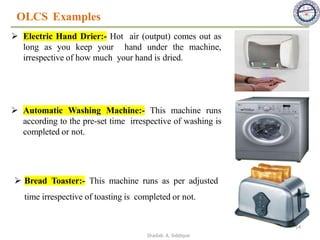 OLCS Examples
➢ Electric Hand Drier:- Hot air (output) comes out as
long as you keep your hand under the machine,
irrespective of how much your hand is dried.
➢ Automatic Washing Machine:- This machine runs
according to the pre-set time irrespective of washing is
completed or not.
➢ Bread Toaster:- This machine runs as per adjusted
time irrespective of toasting is completed or not.
14
Shadab. A. Siddique
 